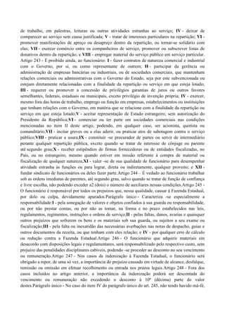 de trabalho, em palestras, leituras ou outras atividades estranhas ao serviço; IV - deixar de
comparecer ao serviço sem causa justificada; V - tratar de interesses particulares na repartição; VI -
promover manifestações de apreço ou desapreço dentro da repartição, ou tornar-se solidário com
elas; VII - exercer comércio entre os companheiros de serviço, promover ou subscrever listas de
donativos dentro da repartição; e VIII - empregar material do serviço público em serviço particular.
Artigo 243 - É proibido ainda, ao funcionário: I - fazer contratos de natureza comercial e industrial
com o Governo, por si, ou como representante de outrem; II - participar da gerência ou
administração de empresas bancárias ou industriais, ou de sociedades comerciais, que mantenham
relações comerciais ou administrativas com o Governo do Estado, seja por este subvencionada ou
estejam diretamente relacionadas com a finalidade da repartição ou serviço em que esteja lotado;
III - requerer ou promover a concessão de privilégios garantias de juros ou outros favores
semelhantes, federais, estaduais ou municipais, exceto privilégio de invenção própria; IV - exercer,
mesmo fora das horas de trabalho, emprego ou função em empresas, estabelecimentos ou instituições
que tenham relações com o Governo, em matéria que se relacione com a finalidade da repartição ou
serviço em que esteja lotado;V - aceitar representação de Estado estrangeiro, sem autorização do
Presidente da República;VI - comerciar ou ter parte em sociedades comerciais nas condições
mencionadas no item II deste artigo, podendo, em qualquer caso, ser acionista, quotista ou
comanditário;VII - incitar greves ou a elas aderir, ou praticar atos de sabotagem contra o serviço
público;VIII - praticar a usura;IX - constituir -se procurador de partes ou servir de intermediário
perante qualquer repartição pública, exceto quando se tratar de interesse de cônjuge ou parente
até segundo grau;X - receber estipêndios de firmas fornecedoras ou de entidades fiscalizadas, no
País, ou no estrangeiro, mesmo quando estiver em missão referente à compra de material ou
fiscalização de qualquer natureza;XI - valer -se de sua qualidade de funcionário para desempenhar
atividade estranha às funções ou para lograr, direta ou indiretamente, qualquer proveito; e XII -
fundar sindicato de funcionários ou deles fazer parte.Artigo 244 – É vedado ao funcionário trabalhar
sob as ordens imediatas de parentes, até segundo grau, salvo quando se tratar de função de confiança
e livre escolha, não podendo exceder a2 (dois) o número de auxiliares nessas condições.Artigo 245 -
O funcionário é responsável por todos os prejuízos que, nessa qualidade, causar à Fazenda Estadual,
por dolo ou culpa, devidamente apurados.Parágrafo único - Caracteriza -se especialmente a
responsabilidade:I - pela sonegação de valores e objetos confiados à sua guarda ou responsabilidade,
ou por não prestar contas, ou por não as tomar, na forma e no prazo estabelecidos nas leis,
regulamentos, regimentos, instruções e ordens de serviço;II - pelas faltas, danos, avarias e quaisquer
outros prejuízos que sofrerem os bens e os materiais sob sua guarda, ou sujeitos a seu exame ou
fiscalização;III - pela falta ou inexatidão das necessárias averbações nas notas de despacho, guias e
outros documentos da receita, ou que tenham com eles relação; e IV - por qualquer erro de cálculo
ou redução contra a Fazenda Estadual.Artigo 246 - O funcionário que adquirir materiais em
desacordo com disposições legais e regulamentares, será responsabilizado pelo respectivo custo, sem
prejuízo das penalidades disciplinares cabíveis, podendo -se proceder ao desconto no seu vencimento
ou remuneração.Artigo 247 - Nos casos de indenização à Fazenda Estadual, o funcionário será
obrigado a repor, de uma só vez, a importância do prejuízo causado em virtude de alcance, desfalque,
remissão ou omissão em efetuar recolhimento ou entrada nos prazos legais.Artigo 248 - Fora dos
casos incluídos no artigo anterior, a importância da indenização poderá ser descontada do
vencimento ou remuneração não excedendo o desconto à 10ª (décima) parte do valor
destes.Parágrafo único - No caso do item IV do parágrafo único do art. 245, não tendo havido má-fé,
 