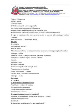 SECRETARIA DE ESTADO DA EDUCAÇÃO
COORDENADORIA DE ENSINO DO INTERIOR
DIRETORIA DE ENSINO – REGIÃO DE MIRANTE DO PARANAPANEMA
ESCOLA ESTADUAL “PROFª TAKAKO SUZUKI”, EM NARANDIBA
Rua Ver.Miguel Pimenta Duarte, nº394 – Vila Mellem-CEP:-19.220-000-Fone/FAX(018)3992-1123
Narandiba/SP.E-mail: e032700a@see.sp.gov.br blog: www.eenarandiba.blogspot.com
17
A guerra civil espanhola
II Guerra Mundial
O Período Vargas
O Mundo pós segunda guerra e a guerra fria
Movimentos sociais e políticos na América Latina
A Guerra fria e os golpes militares no Brasil e América Latina
As manifestações culturais de resistências aos governos autoritários de 1960e 1970
O papel da sociedade civil e dos movimentos sociais na luta pela redemocratização brasileira –
“Diretas já”
A fim da guerra fria e a Nova Ordem Mundial.
Filosofia:
1ª à 3ª Série:
Por que estudar filosofia?
Áreas da filosofia
A filosofia e outras formas de conhecimento: mito, senso comum, ideologia, religião, arte e ciência
Introdução à política
Teorias do Estado- socialismo, anarquismo, liberalismo, totalitarismo
Democracia e cidadania: origens, conceitos e dilemas
Ideologia
Introdução à ética
Autonomia e liberdade
Formas contemporâneas de alienação moral
Relações entre moral e política
Limites entre o público e o privado
Desafios éticos: a ciência e a condição humana
Introdução a bioética
Sociologia:
1ª a 3ª Série:
O aluno na sociedade e a sociologia:
A sociologia e o trabalho do sociólogo
O processo de desnaturalização
Como pensar diferentes realidades
O homem como ser social
O que permite ao aluno viver em sociedade?
A inserção em grupos sociais: família, escola, vizinhança e trabalho
Relações e interações sociais
Socialização
O que nos une como humanos? O que nos diferencia?
 
