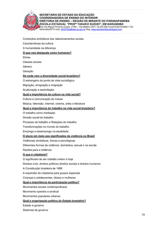SECRETARIA DE ESTADO DA EDUCAÇÃO
COORDENADORIA DE ENSINO DO INTERIOR
DIRETORIA DE ENSINO – REGIÃO DE MIRANTE DO PARANAPANEMA
ESCOLA ESTADUAL “PROFª TAKAKO SUZUKI”, EM NARANDIBA
Rua Ver.Miguel Pimenta Duarte, nº394 – Vila Mellem-CEP:-19.220-000-Fone/FAX(018)3992-1123
Narandiba/SP.E-mail: e032700a@see.sp.gov.br blog: www.eenarandiba.blogspot.com
18
Conteúdos simbólicos dos relacionamentos sociais
Características da cultura
A humanidade na diferença
O que nos desiguala como humanos?
Etnias
Classes sociais
Gênero
Geração
De onde vem a diversidade social brasileira?
O estrangeiro do ponto de vista sociológico
Migração, emigração e imigração
Aculturação e assimilação
Qual a importância da cultura na vida social?
Cultura e comunicação de massa
Música, televisão, internet, cinema, artes e literatura
Qual a importância do trabalho na vida social brasileira?
O trabalho como mediação
Divisão social do trabalho
Processo de trabalho e Relações do trabalho
Transformações no mundo do trabalho
Emprego e desemprego na atualidade
O aluno em meio aos significados da violência no Brasil
Violências simbólicas, físicas e psicológicas
Diferentes formas de violência: doméstica, sexual e na escola
Razões para a violência
O que é cidadania?
O significado de ser cidadão ontem e hoje
Direitos civis, direitos políticos direitos sociais e direitos humanos
A Constituição brasileira de 1988
A expansão da cidadania para grupos especiais
Crianças e adolescentes, idosos e mulheres
Qual a importância da participação política?
Movimentos sociais contemporâneos
Movimento operário e sindical
Movimentos populares urbanos
Qual a organização política do Estado brasielrio?
Estado e governo
Sistemas de governo
 