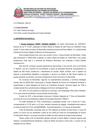 SECRETARIA DE ESTADO DA EDUCAÇÃO
COORDENADORIA DE ENSINO DO INTERIOR
DIRETORIA DE ENSINO – REGIÃO DE MIRANTE DO PARANAPANEMA
ESCOLA ESTADUAL “PROFª TAKAKO SUZUKI”, EM NARANDIBA
Rua Ver.Miguel Pimenta Duarte, nº394 – Vila Mellem-CEP:-19.220-000-Fone/FAX(018)3992-1123
Narandiba/SP.E-mail: e032700a@see.sp.gov.br blog: www.eenarandiba.blogspot.com
2
2.4.2 Zeladoria : Não há
2.5 Corpo Docente:
2.5.1 Dez Titulares de cargo;
2.5.2 Vinte e quatro Ocupantes de Função Atividade
3- HISTÓRICO DA ESCOLA :
A Escola Estadual “PROFª TAKAKO SUZUKI”, foi assim denominada em 03/03/2011
através da Lei nº 14.357, publicada no Diário Oficial do Estado de São Paulo em 04/03/2011.Esta
escola é única neste município de Narandiba, atendendo alunos de Ensino Médio e é jurisdicionada
à Diretoria de Ensino Região de Mirante do Paranapanema.
Esta Unidade Escolar teve como seu primeiro nome o “Grupo Escolar de Narandiba”, criado
pelo ato/decreto nº 08/03/1950, publicado no Diário Oficial do Estado de 10/03/1950 e seu prédio
localizava-se onde hoje é o barracão da Prefeitura Municipal, com endereço a Praça Celeste
Vendramini s/n.
Nos anos 50, começou a grande expansão da rede escolar, e nos anos 60, com a Lei Federal
nº 4024/61, que foi a primeira Lei de Diretrizes e bases da Educação Nacional, principalmente no
Estado de São Paulo, ampliou-se o atendimento ao escolar. Neste contexto, com o objetivo de
oferecer a escolaridade obrigatória à população, o governo do Estado de São Paulo implanta os
grupos escolares do primário, que hoje corresponde ao Ciclo I do Ensino Fundamental.
No município de Narandiba, segundo os assentamentos escolares, a primeira instalação
escolar data de 25/03/1950, pertencendo a Divisão Regional de Ensino de Presidente Prudente e
jurisdicionada a então Delegacia de Ensino de Presidente Prudente. Somente depois de 1976 a
unidade escolar ficou jurisdicionada a Delegacia de Ensino de Regente Feijó.
Em 1970, um novo prédio foi construído no município, com localização à Rua Arthur Witacker,
nº 31, para onde foi transferido o Grupo Escolar de Narandiba.
A partir de 1973, a denominação muda para “Unidade Integrada de 1º Grau de Narandiba”,
por força da nova Lei de Diretrizes e Bases da Educação Nacional nº 5692/71.
Foi então ampliado em 1976 o atendimento a população escolar, com o ensino de 1º grau,
correspondente a 1ª à 8ª série, e o 2º grau, também chamado de colegial, o estabelecimento passa a
se chamar então E.E.P.S.G. de NARANDIBA- Escola Estadual de 1º e 2º graus de Narandiba.
A EE de Narandiba, premiada entre as 100 melhores do Estado de São Paulo, no anos 90
perdeu um pouco de sua identidade a partir do ano 2000 por conta da municipalização do Ensino
Fundamental, ficando o município de posse do prédio de valor cultural da antiga escola estadual.
Passou então a EE de Narandiba atender somente o Ensino Médio, mantendo apenas sete
classes e conseqüentemente perdendo o cargo de diretor de escola e muito mais, o vínculo com as
tradições de sua história.
 
