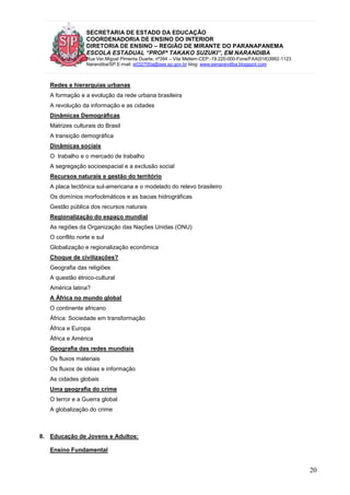 SECRETARIA DE ESTADO DA EDUCAÇÃO
COORDENADORIA DE ENSINO DO INTERIOR
DIRETORIA DE ENSINO – REGIÃO DE MIRANTE DO PARANAPANEMA
ESCOLA ESTADUAL “PROFª TAKAKO SUZUKI”, EM NARANDIBA
Rua Ver.Miguel Pimenta Duarte, nº394 – Vila Mellem-CEP:-19.220-000-Fone/FAX(018)3992-1123
Narandiba/SP.E-mail: e032700a@see.sp.gov.br blog: www.eenarandiba.blogspot.com
20
Redes e hierarquias urbanas
A formação e a evolução da rede urbana brasileira
A revolução da informação e as cidades
Dinâmicas Demográficas
Matrizes culturais do Brasil
A transição demográfica
Dinâmicas sociais
O trabalho e o mercado de trabalho
A segregação socioespacial e a exclusão social
Recursos naturais e gestão do território
A placa tectônica sul-americana e o modelado do relevo brasileiro
Os domínios morfoclimáticos e as bacias hidrográficas
Gestão pública dos recursos naturais
Regionalização do espaço mundial
As regiões da Organização das Nações Unidas (ONU)
O conflito norte e sul
Globalização e regionalização econômica
Choque de civilizações?
Geografia das religiões
A questão étnico-cultural
América latina?
A África no mundo global
O continente africano
África: Sociedade em transformação
África e Europa
África e América
Geografia das redes mundiais
Os fluxos materiais
Os fluxos de idéias e informação
As cidades globais
Uma geografia do crime
O terror e a Guerra global
A globalização do crime
8. Educação de Jovens e Adultos:
Ensino Fundamental
 