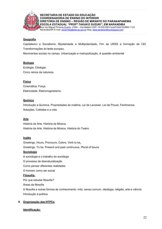 SECRETARIA DE ESTADO DA EDUCAÇÃO
COORDENADORIA DE ENSINO DO INTERIOR
DIRETORIA DE ENSINO – REGIÃO DE MIRANTE DO PARANAPANEMA
ESCOLA ESTADUAL “PROFª TAKAKO SUZUKI”, EM NARANDIBA
Rua Ver.Miguel Pimenta Duarte, nº394 – Vila Mellem-CEP:-19.220-000-Fone/FAX(018)3992-1123
Narandiba/SP.E-mail: e032700a@see.sp.gov.br blog: www.eenarandiba.blogspot.com
22
Geografia
Capitalismo e Socialismo, Bipolaridade e Multipolaridade, Fim da URSS e formação da CEI,
Transformações do leste europeu.
Movimentos sociais no campo, Urbanização e metropolização, A questão ambiental
Biologia
Ecologia, Citologia.
Cinco reinos da natureza
Física
Cinemática, Força,
Eletricidade, Eletromagnetismo.
Química
Introdução a Química, Propriedades da matéria, Lei de Lavoisier, Lei de Proust, Fenômenos.
Soluções, Colóides e a vida.
Arte
História da Arte, História da Música.
História da Arte, História da Música, História do Teatro.
Inglês
Greetings, Hours, Pronouns, Colors, Verb to be,
Greetings, To be, Present and past continuous, Plural of bouns
Sociologia
A sociologia e o trabalho do sociólogo
O processo de desnaturalização
Como pensar diferentes realidades
O homem como ser social
Filosofia:
Por que estudar filosofia?
Áreas da filosofia
A filosofia e outras formas de conhecimento: mito, senso comum, ideologia, religião, arte e ciência
Introdução à política
9. Organização das HTPCs
Identificação:
 