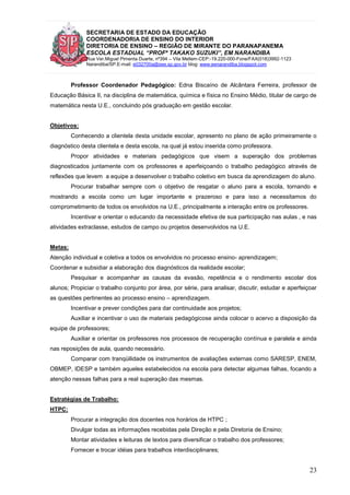 SECRETARIA DE ESTADO DA EDUCAÇÃO
COORDENADORIA DE ENSINO DO INTERIOR
DIRETORIA DE ENSINO – REGIÃO DE MIRANTE DO PARANAPANEMA
ESCOLA ESTADUAL “PROFª TAKAKO SUZUKI”, EM NARANDIBA
Rua Ver.Miguel Pimenta Duarte, nº394 – Vila Mellem-CEP:-19.220-000-Fone/FAX(018)3992-1123
Narandiba/SP.E-mail: e032700a@see.sp.gov.br blog: www.eenarandiba.blogspot.com
23
Professor Coordenador Pedagógico: Edna Biscaíno de Alcântara Ferreira, professor de
Educação Básica II, na disciplina de matemática, química e física no Ensino Médio, titular de cargo de
matemática nesta U.E., concluindo pós graduação em gestão escolar.
Objetivos:
Conhecendo a clientela desta unidade escolar, apresento no plano de ação primeiramente o
diagnóstico desta clientela e desta escola, na qual já estou inserida como professora.
Propor atividades e materiais pedagógicos que visem a superação dos problemas
diagnosticados juntamente com os professores e aperfeiçoando o trabalho pedagógico através de
reflexões que levem a equipe a desenvolver o trabalho coletivo em busca da aprendizagem do aluno.
Procurar trabalhar sempre com o objetivo de resgatar o aluno para a escola, tornando e
mostrando a escola como um lugar importante e prazeroso e para isso a necessitamos do
comprometimento de todos os envolvidos na U.E., principalmente a interação entre os professores.
Incentivar e orientar o educando da necessidade efetiva de sua participação nas aulas , e nas
atividades extraclasse, estudos de campo ou projetos desenvolvidos na U.E.
Metas:
Atenção individual e coletiva a todos os envolvidos no processo ensino- aprendizagem;
Coordenar e subsidiar a elaboração dos diagnósticos da realidade escolar;
Pesquisar e acompanhar as causas da evasão, repetência e o rendimento escolar dos
alunos; Propiciar o trabalho conjunto por área, por série, para analisar, discutir, estudar e aperfeiçoar
as questões pertinentes ao processo ensino – aprendizagem.
Incentivar e prever condições para dar continuidade aos projetos;
Auxiliar e incentivar o uso de materiais pedagógicose ainda colocar o acervo a disposição da
equipe de professores;
Auxiliar e orientar os professores nos processos de recuperação contínua e paralela e ainda
nas reposições de aula, quando necessário.
Comparar com tranqüilidade os instrumentos de avaliações externas como SARESP, ENEM,
OBMEP, IDESP e também aqueles estabelecidos na escola para detectar algumas falhas, focando a
atenção nessas falhas para a real superação das mesmas.
Estratégias de Trabalho:
HTPC:
Procurar a integração dos docentes nos horários de HTPC ;
Divulgar todas as informações recebidas pela Direção e pela Diretoria de Ensino;
Montar atividades e leituras de textos para diversificar o trabalho dos professores;
Fornecer e trocar idéias para trabalhos interdisciplinares;
 