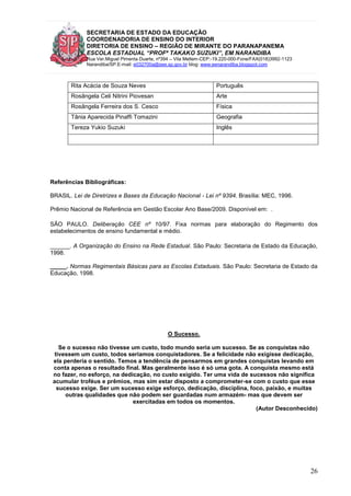 SECRETARIA DE ESTADO DA EDUCAÇÃO
COORDENADORIA DE ENSINO DO INTERIOR
DIRETORIA DE ENSINO – REGIÃO DE MIRANTE DO PARANAPANEMA
ESCOLA ESTADUAL “PROFª TAKAKO SUZUKI”, EM NARANDIBA
Rua Ver.Miguel Pimenta Duarte, nº394 – Vila Mellem-CEP:-19.220-000-Fone/FAX(018)3992-1123
Narandiba/SP.E-mail: e032700a@see.sp.gov.br blog: www.eenarandiba.blogspot.com
26
Rita Acácia de Souza Neves Português
Rosângela Celi Nitrini Piovesan Arte
Rosângela Ferreira dos S. Cesco Física
Tânia Aparecida Pinaffi Tomazini Geografia
Tereza Yukio Suzuki Inglês
Referências Bibliográficas:
BRASIL. Lei de Diretrizes e Bases da Educação Nacional - Lei nº 9394. Brasília: MEC, 1996.
Prêmio Nacional de Referência em Gestão Escolar Ano Base/2009. Disponível em: .
SÃO PAULO. Deliberação CEE nº 10/97. Fixa normas para elaboração do Regimento dos
estabelecimentos de ensino fundamental e médio.
______. A Organização do Ensino na Rede Estadual. São Paulo: Secretaria de Estado da Educação,
1998.
_____. Normas Regimentais Básicas para as Escolas Estaduais. São Paulo: Secretaria de Estado da
Educação, 1998.
O Sucesso.
Se o sucesso não tivesse um custo, todo mundo seria um sucesso. Se as conquistas não
tivessem um custo, todos seríamos conquistadores. Se a felicidade não exigisse dedicação,
ela perderia o sentido. Temos a tendência de pensarmos em grandes conquistas levando em
conta apenas o resultado final. Mas geralmente isso é só uma gota. A conquista mesmo está
no fazer, no esforço, na dedicação, no custo exigido. Ter uma vida de sucessos não significa
acumular troféus e prêmios, mas sim estar disposto a comprometer-se com o custo que esse
sucesso exige. Ser um sucesso exige esforço, dedicação, disciplina, foco, paixão, e muitas
outras qualidades que não podem ser guardadas num armazém- mas que devem ser
exercitadas em todos os momentos.
(Autor Desconhecido)
 