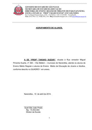 1
GOVERNO DO ESTADO DE SÃO PAULO
SECRETARIA DE ESTADO DA EDUCAÇÃO
DIRETORIA DE ENSINO REGIÃO DE MIRANTE DO PARANAPANEMA
ESCOLA ESTADUAL “PROFª TAKAKO SUZUKI”, EM NARANDIBA
Rua Ver.Miguel Pimenta Duarte, nº394 – Vila Mellem - CEP:-19.220-000 - Narandiba/SP.
Fone: (018) 3992-1123 / FAX:3992-1198 - Blog:eenarandiba.blogspot.com e-mail:e032700a@see.sp.gov.br
AGRUPAMENTO DE ALUNOS.
A EE “PROFª TAKAKO SUZUKI”, situada à Rua vereador Miguel
Pimenta Duarte, nº 394 – Vila Mellem – município de Narandiba, atende os alunos de
Ensino Médio Regular e alunos de Ensino Médio de Educação de Jovens e Adultos,
conforme descrito no QUADRO I em anexo.
Narandiba , 10 de abril de 2014.
__________________
Sueli São João Prado
Rg : 15.453.403
Diretor de Escola
 