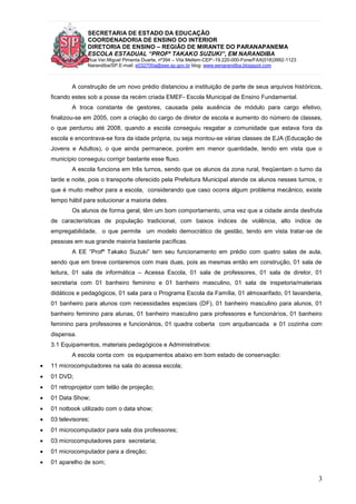 SECRETARIA DE ESTADO DA EDUCAÇÃO
COORDENADORIA DE ENSINO DO INTERIOR
DIRETORIA DE ENSINO – REGIÃO DE MIRANTE DO PARANAPANEMA
ESCOLA ESTADUAL “PROFª TAKAKO SUZUKI”, EM NARANDIBA
Rua Ver.Miguel Pimenta Duarte, nº394 – Vila Mellem-CEP:-19.220-000-Fone/FAX(018)3992-1123
Narandiba/SP.E-mail: e032700a@see.sp.gov.br blog: www.eenarandiba.blogspot.com
3
A construção de um novo prédio distanciou a instituição de parte de seus arquivos históricos,
ficando estes sob a posse da recém criada EMEF- Escola Municipal de Ensino Fundamental.
A troca constante de gestores, causada pela ausência de módulo para cargo efetivo,
finalizou-se em 2005, com a criação do cargo de diretor de escola e aumento do número de classes,
o que perdurou até 2008, quando a escola conseguiu resgatar a comunidade que estava fora da
escola e encontrava-se fora da idade própria, ou seja montou-se várias classes de EJA (Educação de
Jovens e Adultos), o que ainda permanece, porém em menor quantidade, tendo em vista que o
município conseguiu corrigir bastante esse fluxo.
A escola funciona em três turnos, sendo que os alunos da zona rural, freqüentam o turno da
tarde e noite, pois o transporte oferecido pela Prefeitura Municipal atende os alunos nesses turnos, o
que é muito melhor para a escola, considerando que caso ocorra algum problema mecânico, existe
tempo hábil para solucionar a maioria deles.
Os alunos de forma geral, têm um bom comportamento, uma vez que a cidade ainda desfruta
de características de população tradicional, com baixos índices de violência, alto índice de
empregabilidade, o que permite um modelo democrático de gestão, tendo em vista tratar-se de
pessoas em sua grande maioria bastante pacíficas.
A EE “Profª Takako Suzuki” tem seu funcionamento em prédio com quatro salas de aula,
sendo que em breve contaremos com mais duas, pois as mesmas então em construção, 01 sala de
leitura, 01 sala de informática – Acessa Escola, 01 sala de professores, 01 sala de diretor, 01
secretaria com 01 banheiro feminino e 01 banheiro masculino, 01 sala de inspetoria/materiais
didáticos e pedagógicos, 01 sala para o Programa Escola da Família, 01 almoxarifado, 01 lavanderia,
01 banheiro para alunos com necessidades especiais (DF), 01 banheiro masculino para alunos, 01
banheiro feminino para alunas, 01 banheiro masculino para professores e funcionários, 01 banheiro
feminino para professores e funcionários, 01 quadra coberta com arquibancada e 01 cozinha com
dispensa.
3.1 Equipamentos, materiais pedagógicos e Administrativos:
A escola conta com os equipamentos abaixo em bom estado de conservação:
 11 microcomputadores na sala do acessa escola;
 01 DVD;
 01 retroprojetor com telão de projeção;
 01 Data Show;
 01 notbook utilizado com o data show;
 03 televisores;
 01 microcomputador para sala dos professores;
 03 microcomputadores para secretaria;
 01 microcomputador para a direção;
 01 aparelho de som;
 