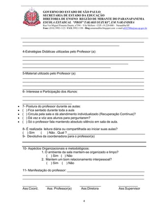 4
GOVERNO DO ESTADO DE SÃO PAULO
SECRETARIA DE ESTADO DA EDUCAÇÃO
DIRETORIA DE ENSINO REGIÃO DE MIRANTE DO PARANAPANEMA
ESCOLA ESTADUAL “PROFª TAKAKO SUZUKI”, EM NARANDIBA
Rua Ver.Miguel Pimenta Duarte, nº394 – Vila Mellem - CEP:-19.220-000 - Narandiba/SP.
Fone: (018) 3992-1123 / FAX:3992-1198 - Blog:eenarandiba.blogspot.com e-mail:e032700a@see.sp.gov.br
_____________________________________________________________________
_______________________________________________________
4-Estratégias Didáticas utilizadas pelo Professor (a):
_____________________________________________________________________
_____________________________________________________________________
____________________________________________________________
__________________________________________________
_____________________________________________________________________
5-Material utilizado pelo Professor (a):
_____________________________________________________________________
_____________________________________________________________________
_____________________________________________________________________
_____________________________________________________________________
6- Interesse e Participação dos Alunos:
_____________________________________________________________________
_____________________________________________________________________
____________________________
 7- Postura do professor durante as aulas:
 ( ) Fica sentado durante toda a aula
 ( ) Circula pela sala e dá atendimento individualizado (Recuperação Contínua)?
 ( ) Dá vez e vóz aos alunos para perguntarem?
 ( ) Só o professor fala mantendo absoluto silêncio em sala de aula.
8- É realizada leitura diária ou compartilhada ao iniciar suas aulas?
( ) Sim ( ) Não . Qual ? ____________________________________________
9- Devolutiva da coordenadora para o professor(a)
10- Aspéctos Organizacionais e metodológicos:
1. O ambiente da sala mantem-se organizado e limpo?
( ) Sim ( ) Não
2. Mantem um bom relacionamento interpessoal?
( ) Sim ( ) Não
11- Manifestação do professor: ____________________________________________
_____________________________________________________________________
_____________________________________________________________________
________ ______________ ____________ ___________
Ass:Coord. Ass: Professor(a) Ass:Diretora Ass:Supervisor
 
