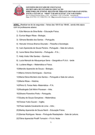 5
GOVERNO DO ESTADO DE SÃO PAULO
SECRETARIA DE ESTADO DA EDUCAÇÃO
DIRETORIA DE ENSINO REGIÃO DE MIRANTE DO PARANAPANEMA
ESCOLA ESTADUAL “PROFª TAKAKO SUZUKI”, EM NARANDIBA
Rua Ver.Miguel Pimenta Duarte, nº394 – Vila Mellem - CEP:-19.220-000 - Narandiba/SP.
Fone: (018) 3992-1123 / FAX:3992-1198 - Blog:eenarandiba.blogspot.com e-mail:e032700a@see.sp.gov.br
ATPC: Realizar-se ão às segundas – feiras das 16h10 às 18h40 , sendo três atpcs
com os professores abaixo:
1) Edis Marcos da Silva Botta – Educação Física;
2) Eunice Magro Ribas - Biologia;
3) Gilmara Beraldo dos Santos - Português;
4) Herculis Vinicius Branco Dourado – Filosofia e Sociologia;
5) Ivani Aparecida de Souza Pereira - Português – Sala de Leitura;
6) Ivone Maria Silva Sobrinho – Português – P.A. ;
7) Kelly Viotto Villa Sandez – Quimica;
8) Lucia Manzoli de Albuquerque Sena – Geografia e P.A.A. - tarde
9) Lucilene Magro – Matemática e Física;
10)Marcilio Aparecido de Souza – Biologia ;
11)Marco Antonio Domingues – Quimica;
12)Maria Elena Monteiro dos Santos – Português e Sala de Leitura;
13)Marta Ribas – História;
14)Plinio G. Farias Neto- Matemática – P.A.
15)Rosângela Celi Nitrini Piovesan – Arte;
16)Silvane Florentino Porto – Português;
17)Susley de Souza Gonçalves – Matemática;
18)Tereza Yukio Suzuki – Inglês;
19)Thais Isabela Cavalcante de Lima – Arte ;
20)Marley Aparecida de Souza Nardi – Educação Física;
21)Denise Rodrigues Neves – Português Readaptada – Sala de Leitura;
22)Tânia Aparecida Pinaffi Tomazini – P.A.A. Noite
 