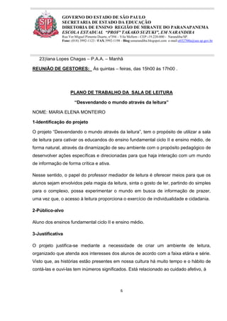 6
GOVERNO DO ESTADO DE SÃO PAULO
SECRETARIA DE ESTADO DA EDUCAÇÃO
DIRETORIA DE ENSINO REGIÃO DE MIRANTE DO PARANAPANEMA
ESCOLA ESTADUAL “PROFª TAKAKO SUZUKI”, EM NARANDIBA
Rua Ver.Miguel Pimenta Duarte, nº394 – Vila Mellem - CEP:-19.220-000 - Narandiba/SP.
Fone: (018) 3992-1123 / FAX:3992-1198 - Blog:eenarandiba.blogspot.com e-mail:e032700a@see.sp.gov.br
23)Iana Lopes Chagas – P.A.A. – Manhã
REUNIÃO DE GESTORES: Ás quintas – feiras, das 15h00 às 17h00 .
PLANO DE TRABALHO DA SALA DE LEITURA
“Desvendando o mundo através da leitura”
NOME: MARIA ELENA MONTEIRO
1-Identificação do projeto
O projeto “Desvendando o mundo através da leitura”, tem o propósito de utilizar a sala
de leitura para cativar os educandos do ensino fundamental ciclo II e ensino médio, de
forma natural, através da dinamização de seu ambiente com o propósito pedagógico de
desenvolver ações específicas e direcionadas para que haja interação com um mundo
de informação de forma crítica e ativa.
Nesse sentido, o papel do professor mediador de leitura é oferecer meios para que os
alunos sejam envolvidos pela magia da leitura, sinta o gosto de ler, partindo do simples
para o complexo, possa experimentar o mundo em busca de informação de prazer,
uma vez que, o acesso à leitura proporciona o exercício de individualidade e cidadania.
2-Público-alvo
Aluno dos ensinos fundamental ciclo II e ensino médio.
3-Justificativa
O projeto justifica-se mediante a necessidade de criar um ambiente de leitura,
organizado que atenda aos interesses dos alunos de acordo com a faixa etária e série.
Visto que, as histórias estão presentes em nossa cultura há muito tempo e o hábito de
contá-las e ouvi-las tem inúmeros significados. Está relacionado ao cuidado afetivo, à
 