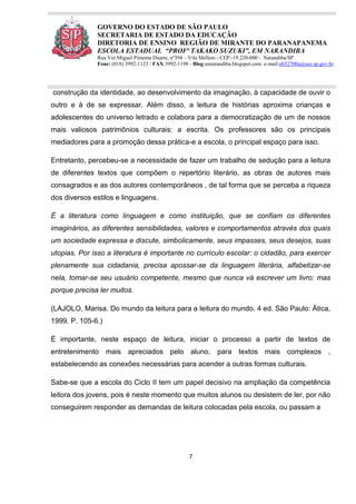 7
GOVERNO DO ESTADO DE SÃO PAULO
SECRETARIA DE ESTADO DA EDUCAÇÃO
DIRETORIA DE ENSINO REGIÃO DE MIRANTE DO PARANAPANEMA
ESCOLA ESTADUAL “PROFª TAKAKO SUZUKI”, EM NARANDIBA
Rua Ver.Miguel Pimenta Duarte, nº394 – Vila Mellem - CEP:-19.220-000 - Narandiba/SP.
Fone: (018) 3992-1123 / FAX:3992-1198 - Blog:eenarandiba.blogspot.com e-mail:e032700a@see.sp.gov.br
construção da identidade, ao desenvolvimento da imaginação, à capacidade de ouvir o
outro e à de se expressar. Além disso, a leitura de histórias aproxima crianças e
adolescentes do universo letrado e colabora para a democratização de um de nossos
mais valiosos patrimônios culturais: a escrita. Os professores são os principais
mediadores para a promoção dessa prática-e a escola, o principal espaço para isso.
Entretanto, percebeu-se a necessidade de fazer um trabalho de sedução para a leitura
de diferentes textos que compõem o repertório literário, as obras de autores mais
consagrados e as dos autores contemporâneos , de tal forma que se perceba a riqueza
dos diversos estilos e linguagens.
É a literatura como linguagem e como instituição, que se confiam os diferentes
imaginários, as diferentes sensibilidades, valores e comportamentos através dos quais
um sociedade expressa e discute, simbolicamente, seus impasses, seus desejos, suas
utopias. Por isso a literatura é importante no currículo escolar: o cidadão, para exercer
plenamente sua cidadania, precisa apossar-se da linguagem literária, alfabetizar-se
nela, tomar-se seu usuário competente, mesmo que nunca vá escrever um livro: mas
porque precisa ler muitos.
(LAJOLO, Marisa. Do mundo da leitura para a leitura do mundo. 4 ed. São Paulo: Ática,
1999. P. 105-6.)
É importante, neste espaço de leitura, iniciar o processo a partir de textos de
entretenimento mais apreciados pelo aluno, para textos mais complexos ,
estabelecendo as conexões necessárias para acender a outras formas culturais.
Sabe-se que a escola do Ciclo II tem um papel decisivo na ampliação da competência
leitora dos jovens, pois é neste momento que muitos alunos ou desistem de ler, por não
conseguirem responder as demandas de leitura colocadas pela escola, ou passam a
 
