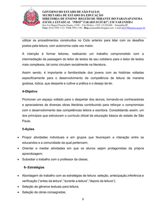 8
GOVERNO DO ESTADO DE SÃO PAULO
SECRETARIA DE ESTADO DA EDUCAÇÃO
DIRETORIA DE ENSINO REGIÃO DE MIRANTE DO PARANAPANEMA
ESCOLA ESTADUAL “PROFª TAKAKO SUZUKI”, EM NARANDIBA
Rua Ver.Miguel Pimenta Duarte, nº394 – Vila Mellem - CEP:-19.220-000 - Narandiba/SP.
Fone: (018) 3992-1123 / FAX:3992-1198 - Blog:eenarandiba.blogspot.com e-mail:e032700a@see.sp.gov.br
utilizar os procedimentos construídos no Ciclo anterior para lidar com os desafios
postos pela leitura, com autonomia cada vez maior.
A intenção é formar leitores, realizando um trabalho comprometido com a
intermediação da passagem do leitor de textos de seu cotidiano para o leitor de textos
mais complexos, tal como circulam socialmente na literatura.
Assim sendo, é importante a familiaridade dos jovens com as histórias voltadas
especificamente para o desenvolvimento da competência de leitura de maneira
gostosa, lúdica, que desperte e cultive a prática e o desejo de ler.
4-Objetivo
Promover um espaço voltado para o despertar dos alunos, tornando-os conhecedores
e apreciadores de diversas obras literárias contribuindo para reforçar o compromisso
com o desenvolvimento das competências leitora e escritora. Consolidando assim, um
dos princípios que estruturam o currículo oficial da educação básica do estado de São
Paulo.
5-Ações
 Propor atividades individuais e em grupos que favoreçam a interação entre os
educandos e a comunidade da qual pertencem;
 Orientar e mediar atividades em que os alunos sejam protagonistas da própria
aprendizagem;
 Subsidiar o trabalho com o professor da classe;
6- Estratégias
 Abordagem de trabalho com as estratégias de leitura: seleção, antecipação,inferência e
verificação (“antes da leitura”,”durante a leitura”,”depois da leitura”);
 Seleção de gêneros textuais para leitura;
 Seleção de obras consagradas;
 