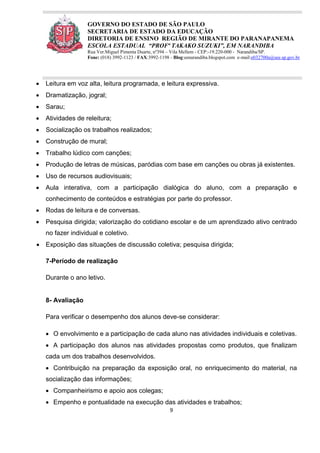 9
GOVERNO DO ESTADO DE SÃO PAULO
SECRETARIA DE ESTADO DA EDUCAÇÃO
DIRETORIA DE ENSINO REGIÃO DE MIRANTE DO PARANAPANEMA
ESCOLA ESTADUAL “PROFª TAKAKO SUZUKI”, EM NARANDIBA
Rua Ver.Miguel Pimenta Duarte, nº394 – Vila Mellem - CEP:-19.220-000 - Narandiba/SP.
Fone: (018) 3992-1123 / FAX:3992-1198 - Blog:eenarandiba.blogspot.com e-mail:e032700a@see.sp.gov.br
 Leitura em voz alta, leitura programada, e leitura expressiva.
 Dramatização, jogral;
 Sarau;
 Atividades de releitura;
 Socialização os trabalhos realizados;
 Construção de mural;
 Trabalho lúdico com canções;
 Produção de letras de músicas, paródias com base em canções ou obras já existentes.
 Uso de recursos audiovisuais;
 Aula interativa, com a participação dialógica do aluno, com a preparação e
conhecimento de conteúdos e estratégias por parte do professor.
 Rodas de leitura e de conversas.
 Pesquisa dirigida; valorização do cotidiano escolar e de um aprendizado ativo centrado
no fazer individual e coletivo.
 Exposição das situações de discussão coletiva; pesquisa dirigida;
7-Período de realização
Durante o ano letivo.
8- Avaliação
Para verificar o desempenho dos alunos deve-se considerar:
 O envolvimento e a participação de cada aluno nas atividades individuais e coletivas.
 A participação dos alunos nas atividades propostas como produtos, que finalizam
cada um dos trabalhos desenvolvidos.
 Contribuição na preparação da exposição oral, no enriquecimento do material, na
socialização das informações;
 Companheirismo e apoio aos colegas;
 Empenho e pontualidade na execução das atividades e trabalhos;
 