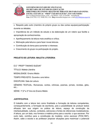 10
GOVERNO DO ESTADO DE SÃO PAULO
SECRETARIA DE ESTADO DA EDUCAÇÃO
DIRETORIA DE ENSINO REGIÃO DE MIRANTE DO PARANAPANEMA
ESCOLA ESTADUAL “PROFª TAKAKO SUZUKI”, EM NARANDIBA
Rua Ver.Miguel Pimenta Duarte, nº394 – Vila Mellem - CEP:-19.220-000 - Narandiba/SP.
Fone: (018) 3992-1123 / FAX:3992-1198 - Blog:eenarandiba.blogspot.com e-mail:e032700a@see.sp.gov.br
 Respeito pelo outro (membro do próprio grupo ou das outras equipes);participação
durante os debates;
 Importância de um método de estudo e da elaboração de um roteiro que facilite a
apropriação de conhecimentos.
 Aperfeiçoamento da leitura mais analítica e crítica;
 Motivação pela leitura e para fazer novas leituras.
 Contribuição do tema para aumentar o interesse.
 Crescimento do grupo na participação do projeto.
PROJETO DE LEITURA: MALETA LITERÁRIA
E.E “ PROFª TAKAKO SUZUKI”
TÍTULO: Maleta Literária
MODALIDADE: Ensino Médio
TEMPO PREVISTO: Durante o ano letivo
DISCIPLINA: Sala de Leitura
GÊNERO TEXTUAL: Romances, contos, crônicas, poemas, jornais, revistas, gibis,
etc...
SÉRIE: 1º,2º e 3º Ano do Ensino Médio
JUSTIFICATIVA
O trabalho com a leitura tem como finalidade a formação de leitores competentes,
consequentemente, a formação de escritores, pois a possibilidade de produzir textos
eficazes tem sua origem na prática de leitura, espaço de construção da
intertextualidade, culturas, contextos, estruturas e fontes de referencias modalizadoras.
A leitura, por um lado, nos fornece a matéria prima para a escrita: o que escrever. Por
outro lado, contribui para a constituição de modelos: como escrever (PCN,1997).
Assim, cabe a escola e ao professor propiciar situações para maximizar o potencial
 