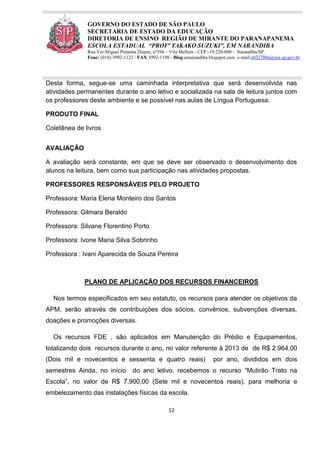 12
GOVERNO DO ESTADO DE SÃO PAULO
SECRETARIA DE ESTADO DA EDUCAÇÃO
DIRETORIA DE ENSINO REGIÃO DE MIRANTE DO PARANAPANEMA
ESCOLA ESTADUAL “PROFª TAKAKO SUZUKI”, EM NARANDIBA
Rua Ver.Miguel Pimenta Duarte, nº394 – Vila Mellem - CEP:-19.220-000 - Narandiba/SP.
Fone: (018) 3992-1123 / FAX:3992-1198 - Blog:eenarandiba.blogspot.com e-mail:e032700a@see.sp.gov.br
Desta forma, segue-se uma caminhada interpretativa que será desenvolvida nas
atividades permanentes durante o ano letivo e socializada na sala de leitura juntos com
os professores deste ambiente e se possível nas aulas de Língua Portuguesa.
PRODUTO FINAL
Coletânea de livros
AVALIAÇÃO
A avaliação será constante, em que se deve ser observado o desenvolvimento dos
alunos na leitura, bem como sua participação nas atividades propostas.
PROFESSORES RESPONSÁVEIS PELO PROJETO
Professora: Maria Elena Monteiro dos Santos
Professora: Gilmara Beraldo
Professora: Silvane Florentino Porto
Professora: Ivone Maria Silva Sobrinho
Professora : Ivani Aparecida de Souza Pereira
PLANO DE APLICAÇÃO DOS RECURSOS FINANCEIROS
Nos termos especificados em seu estatuto, os recursos para atender os objetivos da
APM, serão através de contribuições dos sócios, convênios, subvenções diversas,
doações e promoções diversas.
Os recursos FDE , são aplicados em Manutenção do Prédio e Equipamentos,
totalizando dois recursos durante o ano, no valor referente à 2013 de de R$ 2.964,00
(Dois mil e novecentos e sessenta e quatro reais) por ano, divididos em dois
semestres Ainda, no início do ano letivo, recebemos o recurso “Mutirão Trato na
Escola”, no valor de R$ 7.900,00 (Sete mil e novecentos reais), para melhoria e
embelezamento das instalações físicas da escola.
 