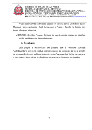 15
GOVERNO DO ESTADO DE SÃO PAULO
SECRETARIA DE ESTADO DA EDUCAÇÃO
DIRETORIA DE ENSINO REGIÃO DE MIRANTE DO PARANAPANEMA
ESCOLA ESTADUAL “PROFª TAKAKO SUZUKI”, EM NARANDIBA
Rua Ver.Miguel Pimenta Duarte, nº394 – Vila Mellem - CEP:-19.220-000 - Narandiba/SP.
Fone: (018) 3992-1123 / FAX:3992-1198 - Blog:eenarandiba.blogspot.com e-mail:e032700a@see.sp.gov.br
Projeto desenvolvido na Unidade Escolar em parceria com a Unidade de Saúde
Municipal , com a psicóloga Sueli Suniga com o Projeto + Família na Escola, com
temas relevantes tais como:
 DST/AIDS, Gravidez Precoce, Combate ao uso de drogas, resgate do papel da
família na vida escolar dos adolescentes.
3. Reciclagem:
Esse projeto é desenvolvido em parceria com a Prefeitura Municipal
“MutirãoVerde” e tem como objetivo a conscientização da separação do lixo e também
da preservação do meio ambiente. A escola recebe “sacos verdes” de lixo para separar
o lixo orgânico do reciclável e a Prefeitura faz os encaminhamentos necessários.
 