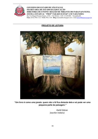 16
GOVERNO DO ESTADO DE SÃO PAULO
SECRETARIA DE ESTADO DA EDUCAÇÃO
DIRETORIA DE ENSINO REGIÃO DE MIRANTE DO PARANAPANEMA
ESCOLA ESTADUAL “PROFª TAKAKO SUZUKI”, EM NARANDIBA
Rua Ver.Miguel Pimenta Duarte, nº394 – Vila Mellem - CEP:-19.220-000 - Narandiba/SP.
Fone: (018) 3992-1123 / FAX:3992-1198 - Blog:eenarandiba.blogspot.com e-mail:e032700a@see.sp.gov.br
PROJETO DE LEITURA
“Um livro é como uma janela: quem não o lê fica distante dela e só pode ver uma
pequena parte da paisagem."
Kahlil Gibran
(escritor indiano)
 