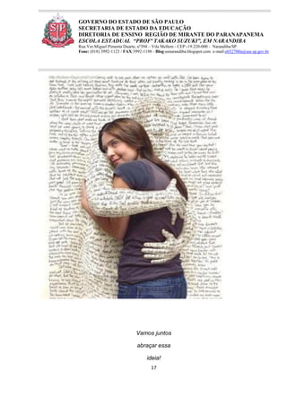 17
GOVERNO DO ESTADO DE SÃO PAULO
SECRETARIA DE ESTADO DA EDUCAÇÃO
DIRETORIA DE ENSINO REGIÃO DE MIRANTE DO PARANAPANEMA
ESCOLA ESTADUAL “PROFª TAKAKO SUZUKI”, EM NARANDIBA
Rua Ver.Miguel Pimenta Duarte, nº394 – Vila Mellem - CEP:-19.220-000 - Narandiba/SP.
Fone: (018) 3992-1123 / FAX:3992-1198 - Blog:eenarandiba.blogspot.com e-mail:e032700a@see.sp.gov.br
Vamos juntos
abraçar essa
ideia!
 