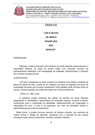 18
GOVERNO DO ESTADO DE SÃO PAULO
SECRETARIA DE ESTADO DA EDUCAÇÃO
DIRETORIA DE ENSINO REGIÃO DE MIRANTE DO PARANAPANEMA
ESCOLA ESTADUAL “PROFª TAKAKO SUZUKI”, EM NARANDIBA
Rua Ver.Miguel Pimenta Duarte, nº394 – Vila Mellem - CEP:-19.220-000 - Narandiba/SP.
Fone: (018) 3992-1123 / FAX:3992-1198 - Blog:eenarandiba.blogspot.com e-mail:e032700a@see.sp.gov.br
C O N V I T E
“LER É UM ATO
DE AMOR E
PRAZER QUE
NOS
ENVOLVE”
INTRODUÇÃO
Estimular a leitura formando bons leitores de textos literários desenvolvendo a
capacidade reflexiva ao longo do ensino médio num processo contínuo de
aprimoramento intelectual e de investigação da realidade, transformando o indivíduo
em um leitor ao longo da vida.
JUSTIFICATIVA
“Um leitor competente só pode constituir-se mediante uma prática constante de
leitura de textos de fato, a partir de um trabalho que deve se organizar em torno da
diversidade de textos que circulam socialmente. Esse trabalho pode envolver todos os
alunos, inclusive aqueles que ainda não sabem ler convencionalmente”
(PCN, LP, 1997, p.54)
O presente projeto pretende dar ênfase às leituras de obras literárias
despertando a criatividade e desenvoltura de produções teatrais, musicais e escrita,
contribuindo para a construção da identidade, desenvolvimento da imaginação, a
capacidade de ouvir o outro e se expressar, por meio de atividades lúdicas e
representativas que a leitura proporciona.
Desta forma, o projeto torna-se parceiro de fazeres culturais, que promove de
muitas formas o desejo de aprender, sobretudo com o exemplo de seu próprio
entusiasmo pela cultura humanística, científica, artística e literária.
 