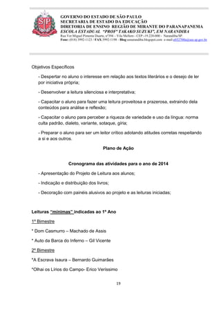 19
GOVERNO DO ESTADO DE SÃO PAULO
SECRETARIA DE ESTADO DA EDUCAÇÃO
DIRETORIA DE ENSINO REGIÃO DE MIRANTE DO PARANAPANEMA
ESCOLA ESTADUAL “PROFª TAKAKO SUZUKI”, EM NARANDIBA
Rua Ver.Miguel Pimenta Duarte, nº394 – Vila Mellem - CEP:-19.220-000 - Narandiba/SP.
Fone: (018) 3992-1123 / FAX:3992-1198 - Blog:eenarandiba.blogspot.com e-mail:e032700a@see.sp.gov.br
Objetivos Específicos
- Despertar no aluno o interesse em relação aos textos literários e o desejo de ler
por iniciativa própria;
- Desenvolver a leitura silenciosa e interpretativa;
- Capacitar o aluno para fazer uma leitura proveitosa e prazerosa, extraindo dela
conteúdos para análise e reflexão;
- Capacitar o aluno para perceber a riqueza de variedade e uso da língua: norma
culta padrão, dialeto, variante, sotaque, gíria;
- Preparar o aluno para ser um leitor crítico adotando atitudes corretas respeitando
a si e aos outros.
Plano de Ação
Cronograma das atividades para o ano de 2014
- Apresentação do Projeto de Leitura aos alunos;
- Indicação e distribuição dos livros;
- Decoração com painéis alusivos ao projeto e as leituras iniciadas;
Leituras “mínimas” indicadas ao 1º Ano
1º Bimestre
* Dom Casmurro – Machado de Assis
* Auto da Barca do Inferno – Gil Vicente
2º Bimestre
*A Escrava Isaura – Bernardo Guimarães
*Olhai os Lírios do Campo- Erico Veríssimo
 
