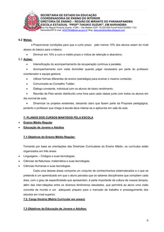 SECRETARIA DE ESTADO DA EDUCAÇÃO
COORDENADORIA DE ENSINO DO INTERIOR
DIRETORIA DE ENSINO – REGIÃO DE MIRANTE DO PARANAPANEMA
ESCOLA ESTADUAL “PROFª TAKAKO SUZUKI”, EM NARANDIBA
Rua Ver.Miguel Pimenta Duarte, nº394 – Vila Mellem-CEP:-19.220-000-Fone/FAX(018)3992-1123
Narandiba/SP.E-mail: e032700a@see.sp.gov.br blog: www.eenarandiba.blogspot.com
6
6.2 Metas:
 Proporcionar condições para que a curto prazo pelo menos 10% dos alunos saiam do nível
abaixo do básico para o básico;
 Diminuir em 10% a curo e médio prazo o índice de retenção e abandono.
6.3 Ações:
 Intensificação do acompanhamento da recuperação contínua e paralela;
 Acompanhamento com visita domiciliar quando julgar necessário por parte do professor
coordenador e equipe gestora;
 Utilizar formas diferentes de ensino (estratégia) para ensinar o mesmo conteúdo;
 Comunicado ao Conselho Tutelar;
 Diálogo constante, individual com os alunos de baixo rendimento;
 Reunião de Pais sendo distribuído uma hora para cada classe junto com todos os alunos em
dia normal de aula;
 Dinamizar os projetos existentes, deixando claro que fazem parte da Proposta pedagógica,
portanto o professor que chega à escola deve inteirar-se e aplica-los em sala de aula.
7- PLANOS DOS CURSOS MANTIDOS PELA ESCOLA
 Ensino Médio Regular
 Educação de Jovens e Adultos
7.1 Objetivos do Ensino Médio Regular:
Tomando por base as orientações das Diretrizes Curriculares do Ensino Médio, os currículos estão
organizados em três áreas:
 Linguagens – Códigos e suas tecnologias;
 Ciências da Natureza- matemática e suas tecnologias;
 Ciências Humanas e suas tecnologias.
Cada uma dessas áreas comporta um conjunto de conhecimentos sistematizados e o que se
pretende é um aprendizado em que o aluno perceba que os saberes disciplinares que compõem cada
área, com o grau de especificidade que apresentam, é parte importante da cultura de nossos tempos,
além das inter-relações entre os diversos fenômenos estudados, que permitirá ao aluno uma visão
concreta de mundo e um adequado preparo para o mercado de trabalho e prosseguimento dos
estudos em nível superior.
7.2. Carga Horária (Matriz Curricular em anexo)
7.3 Objetivos da Educação de Jovens e Adultos:
 