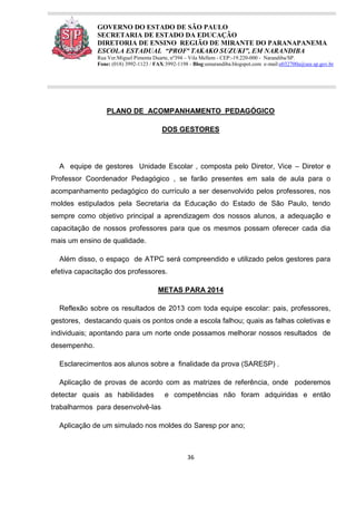 36
GOVERNO DO ESTADO DE SÃO PAULO
SECRETARIA DE ESTADO DA EDUCAÇÃO
DIRETORIA DE ENSINO REGIÃO DE MIRANTE DO PARANAPANEMA
ESCOLA ESTADUAL “PROFª TAKAKO SUZUKI”, EM NARANDIBA
Rua Ver.Miguel Pimenta Duarte, nº394 – Vila Mellem - CEP:-19.220-000 - Narandiba/SP.
Fone: (018) 3992-1123 / FAX:3992-1198 - Blog:eenarandiba.blogspot.com e-mail:e032700a@see.sp.gov.br
PLANO DE ACOMPANHAMENTO PEDAGÓGICO
DOS GESTORES
A equipe de gestores Unidade Escolar , composta pelo Diretor, Vice – Diretor e
Professor Coordenador Pedagógico , se farão presentes em sala de aula para o
acompanhamento pedagógico do currículo a ser desenvolvido pelos professores, nos
moldes estipulados pela Secretaria da Educação do Estado de São Paulo, tendo
sempre como objetivo principal a aprendizagem dos nossos alunos, a adequação e
capacitação de nossos professores para que os mesmos possam oferecer cada dia
mais um ensino de qualidade.
Além disso, o espaço de ATPC será compreendido e utilizado pelos gestores para
efetiva capacitação dos professores.
METAS PARA 2014
Reflexão sobre os resultados de 2013 com toda equipe escolar: pais, professores,
gestores, destacando quais os pontos onde a escola falhou; quais as falhas coletivas e
individuais; apontando para um norte onde possamos melhorar nossos resultados de
desempenho.
Esclarecimentos aos alunos sobre a finalidade da prova (SARESP) .
Aplicação de provas de acordo com as matrizes de referência, onde poderemos
detectar quais as habilidades e competências não foram adquiridas e então
trabalharmos para desenvolvê-las
Aplicação de um simulado nos moldes do Saresp por ano;
 