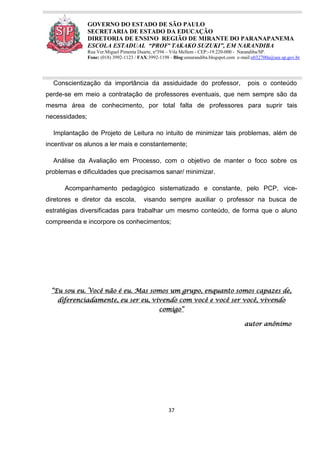 37
GOVERNO DO ESTADO DE SÃO PAULO
SECRETARIA DE ESTADO DA EDUCAÇÃO
DIRETORIA DE ENSINO REGIÃO DE MIRANTE DO PARANAPANEMA
ESCOLA ESTADUAL “PROFª TAKAKO SUZUKI”, EM NARANDIBA
Rua Ver.Miguel Pimenta Duarte, nº394 – Vila Mellem - CEP:-19.220-000 - Narandiba/SP.
Fone: (018) 3992-1123 / FAX:3992-1198 - Blog:eenarandiba.blogspot.com e-mail:e032700a@see.sp.gov.br
Conscientização da importância da assiduidade do professor, pois o conteúdo
perde-se em meio a contratação de professores eventuais, que nem sempre são da
mesma área de conhecimento, por total falta de professores para suprir tais
necessidades;
Implantação de Projeto de Leitura no intuito de minimizar tais problemas, além de
incentivar os alunos a ler mais e constantemente;
Análise da Avaliação em Processo, com o objetivo de manter o foco sobre os
problemas e dificuldades que precisamos sanar/ minimizar.
Acompanhamento pedagógico sistematizado e constante, pelo PCP, vice-
diretores e diretor da escola, visando sempre auxiliar o professor na busca de
estratégias diversificadas para trabalhar um mesmo conteúdo, de forma que o aluno
compreenda e incorpore os conhecimentos;
“Eu sou eu. Você não é eu. Mas somos um grupo, enquanto somos capazes de,
diferenciadamente, eu ser eu, vivendo com você e você ser você, vivendo
comigo”
autor anônimo
 