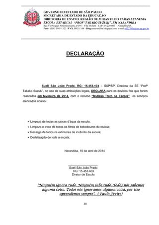 38
GOVERNO DO ESTADO DE SÃO PAULO
SECRETARIA DE ESTADO DA EDUCAÇÃO
DIRETORIA DE ENSINO REGIÃO DE MIRANTE DO PARANAPANEMA
ESCOLA ESTADUAL “PROFª TAKAKO SUZUKI”, EM NARANDIBA
Rua Ver.Miguel Pimenta Duarte, nº394 – Vila Mellem - CEP:-19.220-000 - Narandiba/SP.
Fone: (018) 3992-1123 / FAX:3992-1198 - Blog:eenarandiba.blogspot.com e-mail:e032700a@see.sp.gov.br
DECLARAÇÃO
Sueli São João Prado, RG: 15.453.403 – SSP/SP, Diretora da EE “Profª
Takako Suzuki”, no uso de suas atribuições legais, DECLARA para os devidos fins que foram
realizados em fevereiro de 2014, com o recurso “Mutirão Trato na Escola” os serviços
elencados abaixo:
 Limpeza de todas as caixas d’água da escola;
 Limpeza e troca de todos os filtros de bebedouros da escola;
 Recarga de todos os extintores de incêndio da escola;
 Dedetização de toda a escola;
Narandiba, 10 de abril de 2014
__________________
Sueli São João Prado
RG: 15.453.403
Diretor de Escola
"Ninguém ignora tudo. Ninguém sabe tudo. Todos nós sabemos
alguma coisa. Todos nós ignoramos alguma coisa, por isso
aprendemos sempre". ( Paulo Freire)
 