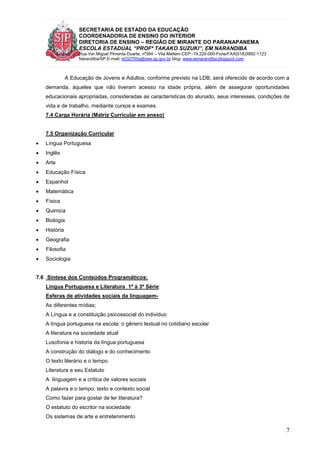 SECRETARIA DE ESTADO DA EDUCAÇÃO
COORDENADORIA DE ENSINO DO INTERIOR
DIRETORIA DE ENSINO – REGIÃO DE MIRANTE DO PARANAPANEMA
ESCOLA ESTADUAL “PROFª TAKAKO SUZUKI”, EM NARANDIBA
Rua Ver.Miguel Pimenta Duarte, nº394 – Vila Mellem-CEP:-19.220-000-Fone/FAX(018)3992-1123
Narandiba/SP.E-mail: e032700a@see.sp.gov.br blog: www.eenarandiba.blogspot.com
7
A Educação de Jovens e Adultos, conforme previsto na LDB, será oferecido de acordo com a
demanda, àqueles que não tiveram acesso na idade própria, além de assegurar oportunidades
educacionais apropriadas, consideradas as características do alunado, seus interesses, condições de
vida e de trabalho, mediante cursos e exames.
7.4 Carga Horária (Matriz Curricular em anexo)
7.5 Organização Curricular
 Língua Portuguesa
 Inglês
 Arte
 Educação Física
 Espanhol
 Matemática
 Física
 Quimica
 Biologia
 História
 Geografia
 Filosofia
 Sociologia
7.6 Síntese dos Conteúdos Programáticos:
Língua Portuguesa e Literatura 1ª à 3ª Série:
Esferas de atividades sociais da linguagem-
As diferentes mídias;
A Língua e a constituição psicossocial do individuo
A língua portuguesa na escola: o gênero textual no cotidiano escolar
A literatura na sociedade atual
Lusofonia e historia da língua portuguesa
A construção do diálogo e do conhecimento
O texto literário e o tempo
Literatura e seu Estatuto
A linguagem e a crítica de valores sociais
A palavra e o tempo: texto e contexto social
Como fazer para gostar de ler literatura?
O estatuto do escritor na sociedade
Os sistemas de arte e entretenimento
 