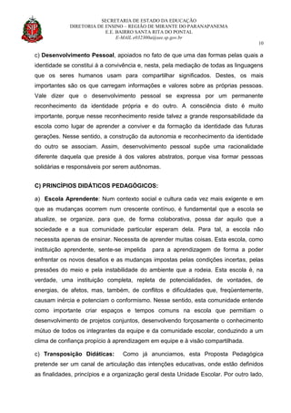 SECRETARIA DE ESTADO DA EDUCAÇÃO
DIRETORIA DE ENSINO – REGIÃO DE MIRANTE DO PARANAPANEMA
E.E. BAIRRO SANTA RITA DO PONTAL
E-MAIL e032300a@see.sp.gov.br
10
c) Desenvolvimento Pessoal, apoiados no fato de que uma das formas pelas quais a
identidade se constitui á a convivência e, nesta, pela mediação de todas as linguagens
que os seres humanos usam para compartilhar significados. Destes, os mais
importantes são os que carregam informações e valores sobre as próprias pessoas.
Vale dizer que o desenvolvimento pessoal se expressa por um permanente
reconhecimento da identidade própria e do outro. A consciência disto é muito
importante, porque nesse reconhecimento reside talvez a grande responsabilidade da
escola como lugar de aprender a conviver e da formação da identidade das futuras
gerações. Nesse sentido, a construção da autonomia e reconhecimento da identidade
do outro se associam. Assim, desenvolvimento pessoal supõe uma racionalidade
diferente daquela que preside à dos valores abstratos, porque visa formar pessoas
solidárias e responsáveis por serem autônomas.
C) PRINCÍPIOS DIDÁTICOS PEDAGÓGICOS:
a) Escola Aprendente: Num contexto social e cultura cada vez mais exigente e em
que as mudanças ocorrem num crescente contínuo, é fundamental que a escola se
atualize, se organize, para que, de forma colaborativa, possa dar aquilo que a
sociedade e a sua comunidade particular esperam dela. Para tal, a escola não
necessita apenas de ensinar. Necessita de aprender muitas coisas. Esta escola, como
instituição aprendente, sente-se impelida para a aprendizagem de forma a poder
enfrentar os novos desafios e as mudanças impostas pelas condições incertas, pelas
pressões do meio e pela instabilidade do ambiente que a rodeia. Esta escola é, na
verdade, uma instituição completa, repleta de potencialidades, de vontades, de
energias, de afetos, mas, também, de conflitos e dificuldades que, freqüentemente,
causam inércia e potenciam o conformismo. Nesse sentido, esta comunidade entende
como importante criar espaços e tempos comuns na escola que permitiam o
desenvolvimento de projetos conjuntos, desenvolvendo forçosamente o conhecimento
mútuo de todos os integrantes da equipe e da comunidade escolar, conduzindo a um
clima de confiança propício à aprendizagem em equipe e à visão compartilhada.
c) Transposição Didáticas: Como já anunciamos, esta Proposta Pedagógica
pretende ser um canal de articulação das intenções educativas, onde estão definidos
as finalidades, princípios e a organização geral desta Unidade Escolar. Por outro lado,
 