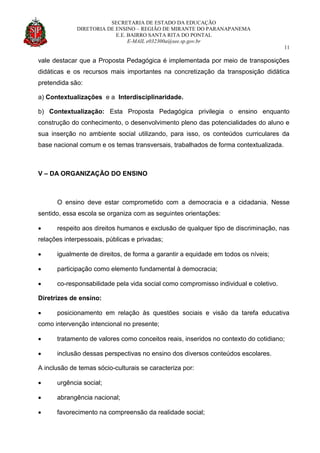SECRETARIA DE ESTADO DA EDUCAÇÃO
DIRETORIA DE ENSINO – REGIÃO DE MIRANTE DO PARANAPANEMA
E.E. BAIRRO SANTA RITA DO PONTAL
E-MAIL e032300a@see.sp.gov.br
11
vale destacar que a Proposta Pedagógica é implementada por meio de transposições
didáticas e os recursos mais importantes na concretização da transposição didática
pretendida são:
a) Contextualizações e a Interdisciplinaridade.
b) Contextualização: Esta Proposta Pedagógica privilegia o ensino enquanto
construção do conhecimento, o desenvolvimento pleno das potencialidades do aluno e
sua inserção no ambiente social utilizando, para isso, os conteúdos curriculares da
base nacional comum e os temas transversais, trabalhados de forma contextualizada.
V – DA ORGANIZAÇÃO DO ENSINO
O ensino deve estar comprometido com a democracia e a cidadania. Nesse
sentido, essa escola se organiza com as seguintes orientações:
 respeito aos direitos humanos e exclusão de qualquer tipo de discriminação, nas
relações interpessoais, públicas e privadas;
 igualmente de direitos, de forma a garantir a equidade em todos os níveis;
 participação como elemento fundamental à democracia;
 co-responsabilidade pela vida social como compromisso individual e coletivo.
Diretrizes de ensino:
 posicionamento em relação às questões sociais e visão da tarefa educativa
como intervenção intencional no presente;
 tratamento de valores como conceitos reais, inseridos no contexto do cotidiano;
 inclusão dessas perspectivas no ensino dos diversos conteúdos escolares.
A inclusão de temas sócio-culturais se caracteriza por:
 urgência social;
 abrangência nacional;
 favorecimento na compreensão da realidade social;
 