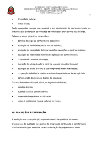 SECRETARIA DE ESTADO DA EDUCAÇÃO
DIRETORIA DE ENSINO – REGIÃO DE MIRANTE DO PARANAPANEMA
E.E. BAIRRO SANTA RITA DO PONTAL
E-MAIL e032300a@see.sp.gov.br
12
 diversidade cultural;
 temas locais;
Serão agregadas, sempre que possível e em atendimento às demandas locais, as
temáticas que evidenciam os contextos da comunidade onde Escola está inserida.
Saberes a serem garantidos para o aluno:
 domínio de corpo de conhecimento acadêmico;
 aquisição de habilidades para a vida de trabalho;
 aquisição de capacidade de tomar decisões e posições, a partir de análises;
 aquisição de habilidades de síntese e aplicação de conhecimentos;
 compreensão e uso de tecnologia;
 formação de juízos de valor a partir da vivencia no ambiente social;
 aquisição de leitura e escrita e uso competente de tais habilidades;
 cooperação individual e coletiva em situações particulares, locais e globais;
 compreensão de deveres e direitos de cidadania;
O currículo escolar valorizará, ainda, as seguintes atividades;
 estudos do meio;
 eventos cívicos e comemorativos;
 viagens de integração e socialização;
 visitas a exposições, mostra culturais e eventos;
VI - AVALIAÇÃO E RECUPERAÇÃO:
A avaliação terá como princípio o aproveitamento da qualidade de ensino.
O processo de avaliação no regime de progressão continuada é transformado
num instrumento guia essencial para a, observação de progressão do aluno.
 