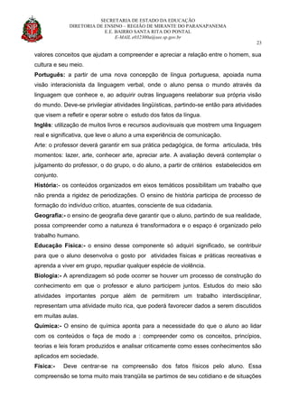 SECRETARIA DE ESTADO DA EDUCAÇÃO
DIRETORIA DE ENSINO – REGIÃO DE MIRANTE DO PARANAPANEMA
E.E. BAIRRO SANTA RITA DO PONTAL
E-MAIL e032300a@see.sp.gov.br
23
valores conceitos que ajudam a compreender e apreciar a relação entre o homem, sua
cultura e seu meio.
Português: a partir de uma nova concepção de língua portuguesa, apoiada numa
visão interacionista da linguagem verbal, onde o aluno pensa o mundo através da
linguagem que conhece e, ao adquirir outras linguagens reelaborar sua própria visão
do mundo. Deve-se privilegiar atividades lingüísticas, partindo-se então para atividades
que visem a refletir e operar sobre o estudo dos fatos da língua.
Inglês: utilização de muitos livros e recursos audiovisuais que mostrem uma linguagem
real e significativa, que leve o aluno a uma experiência de comunicação.
Arte: o professor deverá garantir em sua prática pedagógica, de forma articulada, três
momentos: lazer, arte, conhecer arte, apreciar arte. A avaliação deverá contemplar o
julgamento do professor, o do grupo, o do aluno, a partir de critérios estabelecidos em
conjunto.
História:- os conteúdos organizados em eixos temáticos possibilitam um trabalho que
não prenda a rigidez de periodizações. O ensino de história participa de processo de
formação do indivíduo crítico, atuantes, consciente de sua cidadania.
Geografia:- o ensino de geografia deve garantir que o aluno, partindo de sua realidade,
possa compreender como a natureza é transformadora e o espaço é organizado pelo
trabalho humano.
Educação Física:- o ensino desse componente só adquiri significado, se contribuir
para que o aluno desenvolva o gosto por atividades físicas e práticas recreativas e
aprenda a viver em grupo, repudiar qualquer espécie de violência.
Biologia:- A aprendizagem só pode ocorrer se houver um processo de construção do
conhecimento em que o professor e aluno participem juntos. Estudos do meio são
atividades importantes porque além de permitirem um trabalho interdisciplinar,
representam uma atividade muito rica, que poderá favorecer dados a serem discutidos
em muitas aulas.
Química:- O ensino de química aponta para a necessidade do que o aluno ao lidar
com os conteúdos o faça de modo a : compreender como os conceitos, princípios,
teorias e leis foram produzidos e analisar criticamente como esses conhecimentos são
aplicados em sociedade.
Física:- Deve centrar-se na compreensão dos fatos físicos pelo aluno. Essa
compreensão se torna muito mais tranqüila se partimos de seu cotidiano e de situações
 