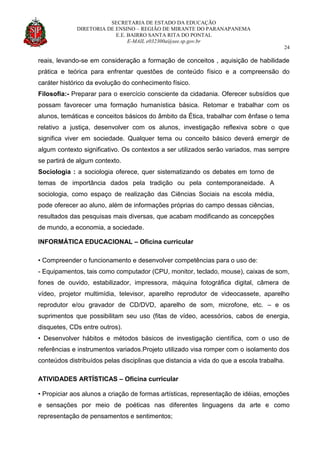 SECRETARIA DE ESTADO DA EDUCAÇÃO
DIRETORIA DE ENSINO – REGIÃO DE MIRANTE DO PARANAPANEMA
E.E. BAIRRO SANTA RITA DO PONTAL
E-MAIL e032300a@see.sp.gov.br
24
reais, levando-se em consideração a formação de conceitos , aquisição de habilidade
prática e teórica para enfrentar questões de conteúdo físico e a compreensão do
caráter histórico da evolução do conhecimento físico.
Filosofia:- Preparar para o exercício consciente da cidadania. Oferecer subsídios que
possam favorecer uma formação humanística básica. Retomar e trabalhar com os
alunos, temáticas e conceitos básicos do âmbito da Ética, trabalhar com ênfase o tema
relativo a justiça, desenvolver com os alunos, investigação reflexiva sobre o que
significa viver em sociedade. Qualquer tema ou conceito básico deverá emergir de
algum contexto significativo. Os contextos a ser utilizados serão variados, mas sempre
se partirá de algum contexto.
Sociologia : a sociologia oferece, quer sistematizando os debates em torno de
temas de importância dados pela tradição ou pela contemporaneidade. A
sociologia, como espaço de realização das Ciências Sociais na escola média,
pode oferecer ao aluno, além de informações próprias do campo dessas ciências,
resultados das pesquisas mais diversas, que acabam modificando as concepções
de mundo, a economia, a sociedade.
INFORMÁTICA EDUCACIONAL – Oficina curricular
• Compreender o funcionamento e desenvolver competências para o uso de:
- Equipamentos, tais como computador (CPU, monitor, teclado, mouse), caixas de som,
fones de ouvido, estabilizador, impressora, máquina fotográfica digital, câmera de
vídeo, projetor multimídia, televisor, aparelho reprodutor de videocassete, aparelho
reprodutor e/ou gravador de CD/DVD, aparelho de som, microfone, etc. – e os
suprimentos que possibilitam seu uso (fitas de vídeo, acessórios, cabos de energia,
disquetes, CDs entre outros).
• Desenvolver hábitos e métodos básicos de investigação científica, com o uso de
referências e instrumentos variados.Projeto utilizado visa romper com o isolamento dos
conteúdos distribuídos pelas disciplinas que distancia a vida do que a escola trabalha.
ATIVIDADES ARTÍSTICAS – Oficina curricular
• Propiciar aos alunos a criação de formas artísticas, representação de idéias, emoções
e sensações por meio de poéticas nas diferentes linguagens da arte e como
representação de pensamentos e sentimentos;
 