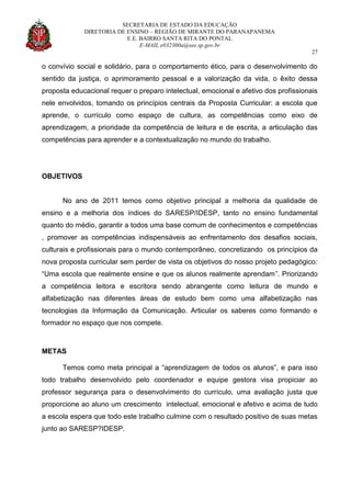 SECRETARIA DE ESTADO DA EDUCAÇÃO
DIRETORIA DE ENSINO – REGIÃO DE MIRANTE DO PARANAPANEMA
E.E. BAIRRO SANTA RITA DO PONTAL
E-MAIL e032300a@see.sp.gov.br
27
o convívio social e solidário, para o comportamento ético, para o desenvolvimento do
sentido da justiça, o aprimoramento pessoal e a valorização da vida, o êxito dessa
proposta educacional requer o preparo intelectual, emocional e afetivo dos profissionais
nele envolvidos, tomando os princípios centrais da Proposta Curricular: a escola que
aprende, o currículo como espaço de cultura, as competências como eixo de
aprendizagem, a prioridade da competência de leitura e de escrita, a articulação das
competências para aprender e a contextualização no mundo do trabalho.
OBJETIVOS
No ano de 2011 temos como objetivo principal a melhoria da qualidade de
ensino e a melhoria dos índices do SARESP/IDESP, tanto no ensino fundamental
quanto do médio, garantir a todos uma base comum de conhecimentos e competências
, promover as competências indispensáveis ao enfrentamento dos desafios sociais,
culturais e profissionais para o mundo contemporâneo, concretizando os princípios da
nova proposta curricular sem perder de vista os objetivos do nosso projeto pedagógico:
“Uma escola que realmente ensine e que os alunos realmente aprendam”. Priorizando
a competência leitora e escritora sendo abrangente como leitura de mundo e
alfabetização nas diferentes áreas de estudo bem como uma alfabetização nas
tecnologias da Informação da Comunicação. Articular os saberes como formando e
formador no espaço que nos compete.
METAS
Temos como meta principal a “aprendizagem de todos os alunos”, e para isso
todo trabalho desenvolvido pelo coordenador e equipe gestora visa propiciar ao
professor segurança para o desenvolvimento do currículo, uma avaliação justa que
proporcione ao aluno um crescimento intelectual, emocional e afetivo e acima de tudo
a escola espera que todo este trabalho culmine com o resultado positivo de suas metas
junto ao SARESP?IDESP.
 