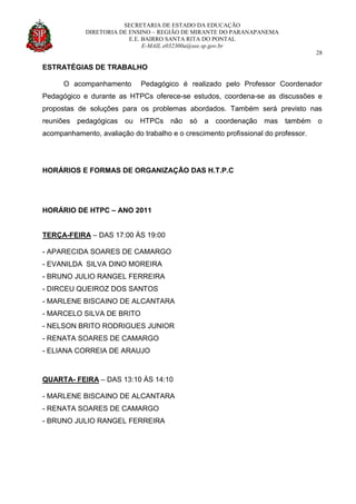 SECRETARIA DE ESTADO DA EDUCAÇÃO
DIRETORIA DE ENSINO – REGIÃO DE MIRANTE DO PARANAPANEMA
E.E. BAIRRO SANTA RITA DO PONTAL
E-MAIL e032300a@see.sp.gov.br
28
ESTRATÉGIAS DE TRABALHO
O acompanhamento Pedagógico é realizado pelo Professor Coordenador
Pedagógico e durante as HTPCs oferece-se estudos, coordena-se as discussões e
propostas de soluções para os problemas abordados. Também será previsto nas
reuniões pedagógicas ou HTPCs não só a coordenação mas também o
acompanhamento, avaliação do trabalho e o crescimento profissional do professor.
HORÁRIOS E FORMAS DE ORGANIZAÇÃO DAS H.T.P.C
HORÁRIO DE HTPC – ANO 2011
TERÇA-FEIRA – DAS 17:00 ÀS 19:00
- APARECIDA SOARES DE CAMARGO
- EVANILDA SILVA DINO MOREIRA
- BRUNO JULIO RANGEL FERREIRA
- DIRCEU QUEIROZ DOS SANTOS
- MARLENE BISCAINO DE ALCANTARA
- MARCELO SILVA DE BRITO
- NELSON BRITO RODRIGUES JUNIOR
- RENATA SOARES DE CAMARGO
- ELIANA CORREIA DE ARAUJO
QUARTA- FEIRA – DAS 13:10 ÀS 14:10
- MARLENE BISCAINO DE ALCANTARA
- RENATA SOARES DE CAMARGO
- BRUNO JULIO RANGEL FERREIRA
 