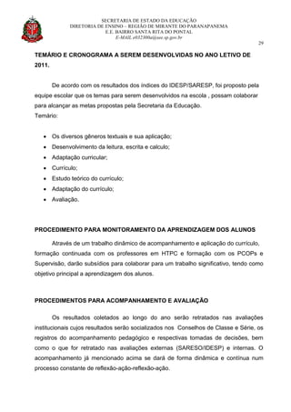 SECRETARIA DE ESTADO DA EDUCAÇÃO
DIRETORIA DE ENSINO – REGIÃO DE MIRANTE DO PARANAPANEMA
E.E. BAIRRO SANTA RITA DO PONTAL
E-MAIL e032300a@see.sp.gov.br
29
TEMÁRIO E CRONOGRAMA A SEREM DESENVOLVIDAS NO ANO LETIVO DE
2011.
De acordo com os resultados dos índices do IDESP/SARESP, foi proposto pela
equipe escolar que os temas para serem desenvolvidos na escola , possam colaborar
para alcançar as metas propostas pela Secretaria da Educação.
Temário:
 Os diversos gêneros textuais e sua aplicação;
 Desenvolvimento da leitura, escrita e calculo;
 Adaptação curricular;
 Currículo;
 Estudo teórico do currículo;
 Adaptação do currículo;
 Avaliação.
PROCEDIMENTO PARA MONITORAMENTO DA APRENDIZAGEM DOS ALUNOS
Através de um trabalho dinâmico de acompanhamento e aplicação do currículo,
formação continuada com os professores em HTPC e formação com os PCOPs e
Supervisão, darão subsídios para colaborar para um trabalho significativo, tendo como
objetivo principal a aprendizagem dos alunos.
PROCEDIMENTOS PARA ACOMPANHAMENTO E AVALIAÇÃO
Os resultados coletados ao longo do ano serão retratados nas avaliações
institucionais cujos resultados serão socializados nos Conselhos de Classe e Série, os
registros do acompanhamento pedagógico e respectivas tomadas de decisões, bem
como o que for retratado nas avaliações externas (SARESO/IDESP) e internas. O
acompanhamento já mencionado acima se dará de forma dinâmica e contínua num
processo constante de reflexão-ação-reflexão-ação.
 