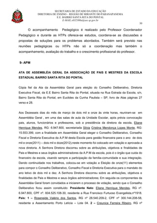 SECRETARIA DE ESTADO DA EDUCAÇÃO
DIRETORIA DE ENSINO – REGIÃO DE MIRANTE DO PARANAPANEMA
E.E. BAIRRO SANTA RITA DO PONTAL
E-MAIL e032300a@see.sp.gov.br
30
O acompanhamento Pedagógico é realizado pelo Professor Coordenador
Pedagógico e durante as HTPs oferece-se estudos, coordena-se as discussões e
propostas de soluções para os problemas abordados. Também será previsto nas
reuniões pedagógicas ou HTPs não só a coordenação mas também o
acompanhamento, avaliação do trabalho e o crescimento profissional do professor.
9- APM
ATA DE ASSEMBLÉIA GERAL DA ASSOCIAÇÃO DE PAIS E MESTRES DA ESCOLA
ESTADUAL BAIRRO SANTA RITA DO PONTAL
Cópia fiel da Ata da Assembléia Geral para eleição do Conselho Deliberativo, Diretoria
Executiva Fiscal, da E.E Bairro Santa Rita do Pontal, situada na Rua Estrada da Escola, s/n,
Bairro Santa Rita do Pontal, em Euclides da Cunha Paulista – SP, livro de Atas páginas 27
verso e 28.
Aos Dezesseis dias do mês de março de dois mil e onze às vinte horas, reuniram-se em
Assembléia Geral , em uma das salas de aula da Unidade Escolar, após prévia convocação
pais, alunos, funcionários e professores, sob a presidência da diretora da escola, Eliane
Henrique Mendes, RG: 6.947.800, secretariada Silvia Cristina Mendonça Lopes Monte, RG:
15.553.399, com a finalidade em Assembléia Geral eleger o Conselho Deliberativo, Conselho
Fiscal e Diretoria Executiva da A.P.M desta Escola para gestão financeira para o ano de dois
mil e onze(2011) – dois mil e doze(2012),neste momento foi colocado em votação e aprovada a
nova diretoria. A Senhora Diretora discorreu sobre as atribuições, objetivos e finalidades de
Pais e Mestres e seus órgãos administradores da A.P.M da escola, pois é o órgão que cuida do
financeiro da escola, visando sempre a participação da família-comunidade e sua integração.
Dando continuidade nos trabalhos, colocou-se em votação a Eleição de onze(11) elementos
para compor o Conselho Deliberativo, Conselho Fiscal e Diretoria Executiva para o mandato do
ano letivo de dois mil e dez. A Senhora Diretora discorreu sobre as atribuições, objetivos e
finalidades de Pais e Mestres e seus órgãos administradores; Em seguida os componentes da
Assembléia Geral foram convidados a iniciarem o processo de votação, sendo que o Conselho
Deliberativo ficou assim constituído: Presidente Nato: Eliane Henrique Mendes, RG nº.
6.947.800, CPF nº. 604.525.108-30, residente a Rua Francisco Furtuoso Evangelista,nº1918.
Pais: 1 – Roseneide Valério dos Santos, RG nº 28.540.209-2, CPF nº 300.144.208-58,
residente a Assentamento Porto Letícia – Lote 04. 2 – Creunice Ferreira Ribeiro, RG nº
 