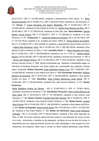 SECRETARIA DE ESTADO DA EDUCAÇÃO
DIRETORIA DE ENSINO – REGIÃO DE MIRANTE DO PARANAPANEMA
E.E. BAIRRO SANTA RITA DO PONTAL
E-MAIL e032300a@see.sp.gov.br
31
26.317.515-7, CPF nº 151.209.148-02, residente a Assentamento Porto Letícia 3 – Sônia
Cabral Figueiredo, RG nº 33.596.719-x, CPF nº 283.228.778-62, residente av. dos Pioneiros, nº
115. Alunos: 1- Cicera Gonçalves dos Santos Magalhães, RG nº 34.468.124-5, CPF nº
273.692.498-32, residente ao Sitio Estrela do Pontal, 2 – Marisa Alves Barbosa da Silva, RG nº
35.442.994-2, CPF nº 317.950.818-30, residente ao Sítio São José. Sócio-Admitido: Cláudia
Regina Arruda Correia, RG nº 27.726.561-7, CPF nº 171.526.828-13, residente a Av dos
Pioneiros, nº 174 . Professores: 1 – Aparecida Soares de Camargo, RG nº 22.764.724-5, CPF
nº 116.124.778-52, residente a Av. Euclides da Cunha, nº604, 2 – Dirceu Queiroz dos Santos,
RG nº 4.174.998-9, CPF nº 545.743.669-15, residente a Assentamento Nova Pontal Lote 30, 3
– Nelson Brito Rodrigues Júnior, RG nº 45.796.102, CPF nº 362.259.708-94, residente a Rua
Adriana Cristina Venâncio da Silva, nº 354. Conselho Fiscal: 1 – Elenir Nogueira dos Anjos,
RG nº 43.302.156-1, CPF nº 280.009.698-58, residente a rua 15, nº 370, 2 – Silvana Vargas
Navarro, RG:22.355.282, CPF nº 206.346.278-05, residente a Avenida dos Pioneiros, nº 195, 3
– Bruno Julio Rangel Ferreira, RG nº 41.954.056-8, CPF nº 343.218.208-20, residente a Rua
Antonio Verneck Cunha, nº 1805. Dando continuidade aos trabalhos a Assembléia elegeu os
membros da Diretoria Executiva, que foram eleitos por unanimidade dos presentes, ficando
assim constituída. Diretor Executivo:.Sueli Aparecida Guedes Cruz, RG: 18.468.606, CPF:
118.850.838-58, residente a Rua Helena Kiull Diniz nº 1906 Vice-Diretor Executivo: Marlene
Biscaino de Alcantara, RG nº 25.575.545, CPF nº 204.624.898-84, residente a Rua Sandra
Cristina da Silva, nº 1384, Secretária: Silvia Cristina Mendonça Lopes Monte, RG nº
15.553.399, CPF nº 075.034.638-80, residente Rua João Herrera Martinez, nº 517. Diretor
Financeiro:
Maria Madalena Pereira de Oliveira , RG nº 27.987.953-2.-3 ,CPF nº 173.661.108-92,
residente a Avenida dos Pioneiros nº 164. Vice-Diretor Financeiro: Silvia Cristina Marques da
Silva Vieira, RG nº 22.016.507-5, CPF nº 147.185.588-08, residente a Rua Antonio José
Generoso, nº 165. Diretor Cultural: Evanilda Silva Dino Moreira, RG nº 25.280.015, CPF nº
120.891.148-19, residente a Rua Adriane Cristina Venâncio, nº 235. Diretor Social: Lucilene
Alves Correia, RG nº 41.954.306, CPF nº 340.203.638-03, residente a Rua Helena Kiull Diniz,
nº 205. Diretor de Esportes: Eliana Correa Araújo, RG nº 40.345.401-3, CPF nº 312.450.248-
50, residente a Rua Pedro Ribeiro, nº 185, Diretor de Patrimônio: Nilza Lopes Rodrigues
Chiquetto , RG nº 21.510.853, CPF nº 206.431.628-01, residente a Rua João Fagundes da
Silva, nº 606. Os novos membros eleitos tomaram posse no dia dezesseis de março de dois
mil e onze encerrando o mandato no dia dezesseis de Março do ano de dois mil e doze. A
Assembléia teve seu desenvolvimento normal sem maior abordagem e sem prejuízo ao bom
andamento dos trabalhos. Nada mais a constar eu Silvia Cristina Mendonça Lopes Monte,
 