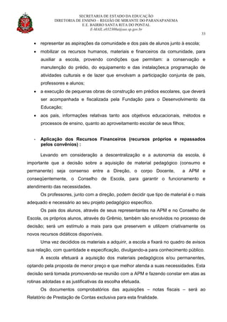 SECRETARIA DE ESTADO DA EDUCAÇÃO
DIRETORIA DE ENSINO – REGIÃO DE MIRANTE DO PARANAPANEMA
E.E. BAIRRO SANTA RITA DO PONTAL
E-MAIL e032300a@see.sp.gov.br
33
 representar as aspirações da comunidade e dos pais de alunos junto à escola;
 mobilizar os recursos humanos, materiais e financeiros da comunidade, para
auxiliar a escola, provendo condições que permitam: a conservação e
manutenção do prédio, do equipamento e das instalações;a programação de
atividades culturais e de lazer que envolvam a participação conjunta de pais,
professores e alunos;
 a execução de pequenas obras de construção em prédios escolares, que deverá
ser acompanhada e fiscalizada pela Fundação para o Desenvolvimento da
Educação;
 aos pais, informações relativas tanto aos objetivos educacionais, métodos e
processos de ensino, quanto ao aproveitamento escolar de seus filhos;
- Aplicação dos Recursos Financeiros (recursos próprios e repassados
pelos convênios) :
Levando em consideração a descentralização e a autonomia da escola, é
importante que a decisão sobre a aquisição de material pedagógico (consumo e
permanente) seja consenso entre a Direção, o corpo Docente, a APM e
conseqüentemente, o Conselho de Escola, para garantir o funcionamento e
atendimento das necessidades.
Os professores, junto com a direção, podem decidir que tipo de material é o mais
adequado e necessário ao seu projeto pedagógico específico.
Os pais dos alunos, através de seus representantes na APM e no Conselho de
Escola, os próprios alunos, através do Grêmio, também são envolvidos no processo de
decisão; será um estímulo a mais para que preservem e utilizem criativamente os
novos recursos didáticos disponíveis.
Uma vez decididos os materiais a adquirir, a escola a fixará no quadro de avisos
sua relação, com quantidade e especificação, divulgando-a para conhecimento público.
A escola efetuará a aquisição dos materiais pedagógicos e/ou permanentes,
optando pela proposta de menor preço e que melhor atenda a suas necessidades. Esta
decisão será tomada promovendo-se reunião com a APM e fazendo constar em atas as
rotinas adotadas e as justificativas da escolha efetuada.
Os documentos comprobatórios das aquisições – notas fiscais – será ao
Relatório de Prestação de Contas exclusiva para esta finalidade.
 