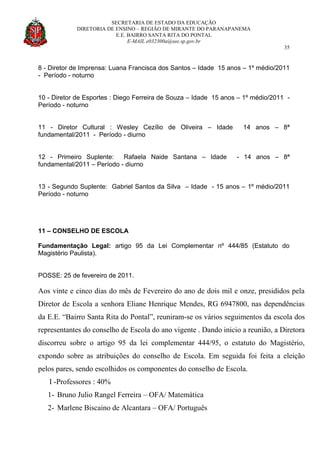 SECRETARIA DE ESTADO DA EDUCAÇÃO
DIRETORIA DE ENSINO – REGIÃO DE MIRANTE DO PARANAPANEMA
E.E. BAIRRO SANTA RITA DO PONTAL
E-MAIL e032300a@see.sp.gov.br
35
8 - Diretor de Imprensa: Luana Francisca dos Santos – Idade 15 anos – 1º médio/2011
- Período - noturno
10 - Diretor de Esportes : Diego Ferreira de Souza – Idade 15 anos – 1º médio/2011 -
Período - noturno
11 - Diretor Cultural : Wesley Cezílio de Oliveira – Idade 14 anos – 8ª
fundamental/2011 - Período - diurno
12 - Primeiro Suplente: Rafaela Naide Santana – Idade - 14 anos – 8ª
fundamental/2011 – Período - diurno
13 - Segundo Suplente: Gabriel Santos da Silva – Idade - 15 anos – 1º médio/2011
Período - noturno
11 – CONSELHO DE ESCOLA
Fundamentação Legal: artigo 95 da Lei Complementar nº 444/85 (Estatuto do
Magistério Paulista).
POSSE: 25 de fevereiro de 2011.
Aos vinte e cinco dias do mês de Fevereiro do ano de dois mil e onze, presididos pela
Diretor de Escola a senhora Eliane Henrique Mendes, RG 6947800, nas dependências
da E.E. “Bairro Santa Rita do Pontal”, reuniram-se os vários seguimentos da escola dos
representantes do conselho de Escola do ano vigente . Dando inicio a reunião, a Diretora
discorreu sobre o artigo 95 da lei complementar 444/95, o estatuto do Magistério,
expondo sobre as atribuições do conselho de Escola. Em seguida foi feita a eleição
pelos pares, sendo escolhidos os componentes do conselho de Escola.
I -Professores : 40%
1- Bruno Julio Rangel Ferreira – OFA/ Matemática
2- Marlene Biscaino de Alcantara – OFA/ Português
 