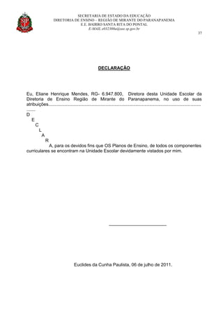 SECRETARIA DE ESTADO DA EDUCAÇÃO
DIRETORIA DE ENSINO – REGIÃO DE MIRANTE DO PARANAPANEMA
E.E. BAIRRO SANTA RITA DO PONTAL
E-MAIL e032300a@see.sp.gov.br
37
DECLARAÇÃO
Eu, Eliane Henrique Mendes, RG- 6.947.800, Diretora desta Unidade Escolar da
Diretoria de Ensino Região de Mirante do Paranapanema, no uso de suas
atribuições..........................................................................................................................
.......
D
E
C
L
A
R
A, para os devidos fins que OS Planos de Ensino, de todos os componentes
curriculares se encontram na Unidade Escolar devidamente vistados por mim.
_______________________
Euclides da Cunha Paulista, 06 de julho de 2011.
 