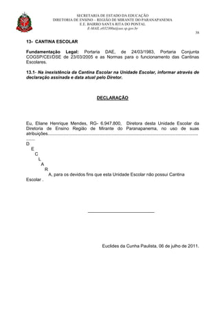 SECRETARIA DE ESTADO DA EDUCAÇÃO
DIRETORIA DE ENSINO – REGIÃO DE MIRANTE DO PARANAPANEMA
E.E. BAIRRO SANTA RITA DO PONTAL
E-MAIL e032300a@see.sp.gov.br
38
13- CANTINA ESCOLAR
Fundamentação Legal: Portaria DAE, de 24/03/1983, Portaria Conjunta
COGSP/CEI/DSE de 23/03/2005 e as Normas para o funcionamento das Cantinas
Escolares.
13.1- Na inexistência da Cantina Escolar na Unidade Escolar, informar através de
declaração assinada e data atual pelo Diretor.
DECLARAÇÃO
Eu, Eliane Henrique Mendes, RG- 6.947.800, Diretora desta Unidade Escolar da
Diretoria de Ensino Região de Mirante do Paranapanema, no uso de suas
atribuições..........................................................................................................................
.......
D
E
C
L
A
R
A, para os devidos fins que esta Unidade Escolar não possui Cantina
Escolar .
___________________________
Euclides da Cunha Paulista, 06 de julho de 2011.
 