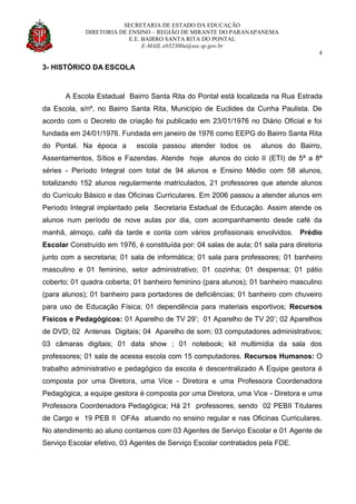 SECRETARIA DE ESTADO DA EDUCAÇÃO
DIRETORIA DE ENSINO – REGIÃO DE MIRANTE DO PARANAPANEMA
E.E. BAIRRO SANTA RITA DO PONTAL
E-MAIL e032300a@see.sp.gov.br
4
3- HISTÓRICO DA ESCOLA
A Escola Estadual Bairro Santa Rita do Pontal está localizada na Rua Estrada
da Escola, s/nº, no Bairro Santa Rita, Município de Euclides da Cunha Paulista. De
acordo com o Decreto de criação foi publicado em 23/01/1976 no Diário Oficial e foi
fundada em 24/01/1976. Fundada em janeiro de 1976 como EEPG do Bairro Santa Rita
do Pontal. Na época a escola passou atender todos os alunos do Bairro,
Assentamentos, Sítios e Fazendas. Atende hoje alunos do ciclo II (ETI) de 5ª a 8ª
séries - Período Integral com total de 94 alunos e Ensino Médio com 58 alunos,
totalizando 152 alunos regularmente matriculados, 21 professores que atende alunos
do Currículo Básico e das Oficinas Curriculares. Em 2006 passou a atender alunos em
Período Integral implantado pela Secretaria Estadual de Educação. Assim atende os
alunos num período de nove aulas por dia, com acompanhamento desde café da
manhã, almoço, café da tarde e conta com vários profissionais envolvidos. Prédio
Escolar Construído em 1976, é constituída por: 04 salas de aula; 01 sala para diretoria
junto com a secretaria; 01 sala de informática; 01 sala para professores; 01 banheiro
masculino e 01 feminino, setor administrativo; 01 cozinha; 01 despensa; 01 pátio
coberto; 01 quadra coberta; 01 banheiro feminino (para alunos); 01 banheiro masculino
(para alunos); 01 banheiro para portadores de deficiências; 01 banheiro com chuveiro
para uso de Educação Física; 01 dependência para materiais esportivos; Recursos
Físicos e Pedagógicos: 01 Aparelho de TV 29’; 01 Aparelho de TV 20’; 02 Aparelhos
de DVD; 02 Antenas Digitais; 04 Aparelho de som; 03 computadores administrativos;
03 câmaras digitais; 01 data show ; 01 notebook; kit multimídia da sala dos
professores; 01 sala de acessa escola com 15 computadores. Recursos Humanos: O
trabalho administrativo e pedagógico da escola é descentralizado A Equipe gestora é
composta por uma Diretora, uma Vice - Diretora e uma Professora Coordenadora
Pedagógica, a equipe gestora é composta por uma Diretora, uma Vice - Diretora e uma
Professora Coordenadora Pedagógica; Há 21 professores, sendo 02 PEBII Titulares
de Cargo e 19 PEB II OFAs atuando no ensino regular e nas Oficinas Curriculares.
No atendimento ao aluno contamos com 03 Agentes de Serviço Escolar e 01 Agente de
Serviço Escolar efetivo, 03 Agentes de Serviço Escolar contratados pela FDE.
 