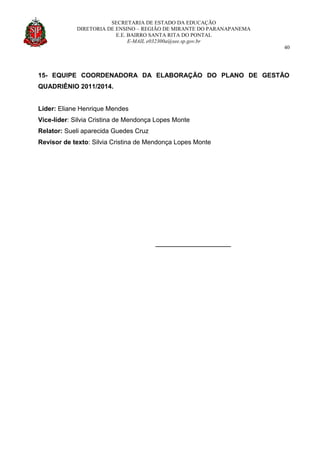 SECRETARIA DE ESTADO DA EDUCAÇÃO
DIRETORIA DE ENSINO – REGIÃO DE MIRANTE DO PARANAPANEMA
E.E. BAIRRO SANTA RITA DO PONTAL
E-MAIL e032300a@see.sp.gov.br
40
15- EQUIPE COORDENADORA DA ELABORAÇÃO DO PLANO DE GESTÃO
QUADRIÊNIO 2011/2014.
Líder: Eliane Henrique Mendes
Vice-líder: Silvia Cristina de Mendonça Lopes Monte
Relator: Sueli aparecida Guedes Cruz
Revisor de texto: Silvia Cristina de Mendonça Lopes Monte
__________________
 