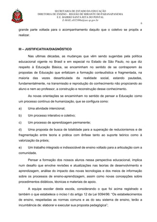 SECRETARIA DE ESTADO DA EDUCAÇÃO
DIRETORIA DE ENSINO – REGIÃO DE MIRANTE DO PARANAPANEMA
E.E. BAIRRO SANTA RITA DO PONTAL
E-MAIL e032300a@see.sp.gov.br
6
grande parte voltada para o acompanhamento daquilo que o coletivo se propôs a
realizar.
III – JUSTIFICATIVA/DIAGNÓSTICO
Nas ultimas décadas, as mudanças que vêm sendo sugeridas pela política
educacional vigente no Brasil e em especial no Estado de São Paulo, no que diz
respeito à Educação Básica, se encaminham no sentido de se contraporem às
propostas de Educação que enfatizam a formação conteudística e fragmentada, na
maioria das vezes desarticulada da realidade social, estando pautadas,
fundamentalmente, na transmissão e reprodução do conhecimento não propiciando ao
aluno e nem ao professor, a construção e reconstrução desse conhecimento.
As novas orientações se encaminham no sentido de pensar a Educação como
um processo contínuo de humanização, que se configura como:
a) Uma atividade intencional;
b) Um processo interativo e coletivo;
c) Um processo de aprendizagem permanente;
d) Uma proposta de busca de totalidade para a superação de reducionismos e de
fragmentação entre teoria e prática com ênfase tanto ao suporte teórico como à
valorização da práxis;
e) Um trabalho integrado e indissociável de ensino voltado para a articulação com a
comunidade.
Pensar a formação dos nossos alunos nessa perspectiva educacional, implica
num desafio que envolve revisões e atualizações nas teorias de desenvolvimento e
aprendizagem, análise do impacto das novas tecnologias e dos meios de informação
sobre os processos de ensino-aprendizagem, assim como novas concepções sobre
procedimentos didáticos, técnicas e materiais de apoio.
A equipe escolar desta escola, considerando o que foi acima registrado e
também o que estabelece o inciso I do artigo 12 da Lei 9394/96: “Os estabelecimentos
de ensino, respeitadas as normas comuns e as do seu sistema de ensino, terão a
incumbência de: elaborar e executar sua proposta pedagógica”;
 