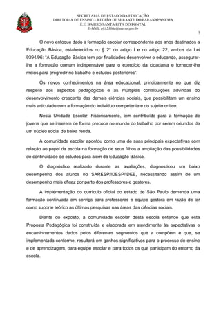 SECRETARIA DE ESTADO DA EDUCAÇÃO
DIRETORIA DE ENSINO – REGIÃO DE MIRANTE DO PARANAPANEMA
E.E. BAIRRO SANTA RITA DO PONTAL
E-MAIL e032300a@see.sp.gov.br
7
O novo enfoque dado a formação escolar correspondente aos anos destinados a
Educação Básica, estabelecidos no § 2º do artigo I e no artigo 22, ambos da Lei
9394/96: “A Educação Básica tem por finalidades desenvolver o educando, assegurar-
lhe a formação comum indispensável para o exercício da cidadania e fornecer-lhe
meios para progredir no trabalho e estudos posteriores”.
Os novos conhecimentos na área educacional, principalmente no que diz
respeito aos aspectos pedagógicos e as múltiplas contribuições advindas do
desenvolvimento crescente das demais ciências sociais, que possibilitam um ensino
mais articulado com a formação do indivíduo competente e do sujeito crítico;
Nesta Unidade Escolar, historicamente, tem contribuído para a formação de
jovens que se inserem de forma precoce no mundo do trabalho por serem oriundos de
um núcleo social de baixa renda.
A comunidade escolar apontou como uma de suas principais expectativas com
relação ao papel da escola na formação de seus filhos a ampliação das possibilidades
de continuidade de estudos para além da Educação Básica.
O diagnóstico realizado durante as avaliações, diagnosticou um baixo
desempenho dos alunos no SARESP/IDESP/IDEB, necessitando assim de um
desempenho mais eficaz por parte dos professores e gestores.
A implementação do currículo oficial do estado de São Paulo demanda uma
formação continuada em serviço para professores e equipe gestora em razão de ter
como suporte teórico as últimas pesquisas nas áreas das ciências sociais.
Diante do exposto, a comunidade escolar desta escola entende que esta
Proposta Pedagógica foi construída e elaborada em atendimento às expectativas e
encaminhamentos dados pelos diferentes segmentos que a compõem e que, se
implementada conforme, resultará em ganhos significativos para o processo de ensino
e de aprendizagem, para equipe escolar e para todos os que participam do entorno da
escola.
 