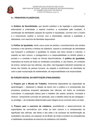 SECRETARIA DE ESTADO DA EDUCAÇÃO
DIRETORIA DE ENSINO – REGIÃO DE MIRANTE DO PARANAPANEMA
E.E. BAIRRO SANTA RITA DO PONTAL
E-MAIL e032300a@see.sp.gov.br
9
A – PRINCIPIOS FILOSÓFICOS:
a) Estética da Sensibilidade, que deverá substituir a da repetição e padronização,
estimulando a criatividade, o espírito inventivo, a curiosidade pelo inusitado. A
constituição de identidades capazes de suportar a inquietação, conviver com o incerto
e o imprevisível, acolher e conviver com a diversidade, valorizar a qualidade, a
delicadeza, num exercício de liberdade responsável.
b) Política da Igualdade, tendo como ponto de partida o reconhecimento dos direitos
humanos e dos deveres e direitos da cidadania, visando à constituição de identidades
que busquem e pratiquem a igualdade no acesso aos bens sociais e culturais, o
respeito ao bem comum, o protagonismo e a responsabilidade no âmbito público e
privado e o combate a todas as formas discriminatórias. A política da igualdade,
inspiradora do ensino de todos os conteúdos curriculares, é, ela mesma, um conteúdo
de ensino, sempre que nas ciências, nas artes, nas linguagens estiverem presentes os
temas dos direitos da pessoa humana, do respeito e acolhimento da identidade do
outro e pela incorporação da solidariedade, da responsabilidade e da reciprocidade.
B) FUNÇÃO SOCIAL DA INSTITUIÇÃO (FINALIDADES):
a) Preparo par o Mundo do Trabalho, fortemente dependente da capacidade de
aprendizagem – destacará a relação da teoria com a prática e a compreensão dos
processos produtivos enquanto aplicações das ciências, em todos os conteúdos
curriculares. A preparação básica para o trabalho não estará, portanto, vinculada a
nenhum componente curricular em particular, pois o trabalho deixa de ser obrigação –
ou privilégio – de conteúdos determinados para integrar-se ao currículo como um todo.
b) Preparo para o exercício da cidadania, possibilitando o desenvolvimento de
capacidades de convivência com vistas ao bem comum e à compreensão do
significado das ciências, das letras e das artes e do processo de transformação da
sociedade e da cultura, em especial, as do Brasil, de modo a construir as competências
e habilidades necessárias ao exercício da cidadania e do trabalho.
 