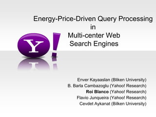 Energy-Price-Driven Query Processing 
in 
Multi-center Web 
Search Engines 
Enver Kayaaslan (Bliken University) 
B. Barla Cambazoglu (Yahoo! Research) 
Roi Blanco (Yahoo! Research) 
Flavio Junqueira (Yahoo! Research) 
Cevdet Aykanat (Bilken University) 
 