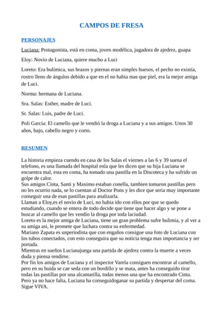 CAMPOS DE FRESA
PERSONAJES
Luciana: Protagonista, está en coma, joven modélica, jugadora de ajedrez, guapa
Eloy: Novio de Luciana, quiere mucho a Luci
Loreto: Era bulímica, sus brazos y piernas eran simples huesos, el pecho no existía,
rostro lleno de ángulos debido a que en el no había mas que piel, era la mejor amiga
de Luci.
Norma: hermana de Luciana.
Sra. Salas: Esther, madre de Luci.
Sr. Salas: Luis, padre de Luci.
Poli García: El camello que le vendió la droga a Luciana y a sus amigos. Unos 30
años, bajo, cabello negro y corto.
RESUMEN
La historia empieza cuendo en casa de los Salas el viernes a las 6 y 39 suena el
telefono, es una llamada del hospital enla que les dicen que su hija Luciana se
encuentra mal, esta en coma, ha tomado una pastilla en la Discoteca y ha sufrido un
golpe de calor.
Sus amigos Cinta, Santi y Maximo estaban conella, tambien tomaron pastillas pero
no les ocurrio nada, se lo cuentan al Doctor Pons y les dice que seria muy importante
conseguir una de esas pastillas para analizarla.
Llaman a Eloy,es el novio de Luci, no habia ido con ellos por que se quedo
estudiando, cuando se entera de todo decide que tiene que hacer algo y se pone a
buscar al camello que les vendio la droga por toda laciudad.
Loreto es la mejor amiga de Luciana, tiene un gran problema sufre bulimia, y al ver a
su amiga asi, le promete que luchara contra su enfermedad.
Mariano Zapata es unperiodista que con engaños consigue una foto de Luciana con
los tubos conectados, con esto conseguira que su noticia tenga mas importancia y ser
portada.
Mientras en sueños Lucianajuega una partida de ajedrez contra la muerte a veces
duda y piensa rendirse.
Por fin los amigos de Luciana y el inspector Varela consiguen encontrar al camello,
pero en su huida se cae seda con un bordillo y se mata, antes ha conseguido tirar
todas las pastillas por una alcantarilla, todas menos una que ha encontrado Cinta.
Pero ya no hace falta, Luciana ha conseguidoganar su partida y despertar del coma.
Sigue VIVA.
 