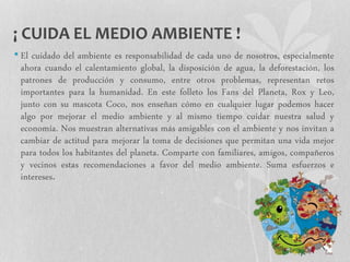¡ CUIDA EL MEDIO AMBIENTE !
• El cuidado del ambiente es responsabilidad de cada uno de nosotros, especialmente
ahora cuando el calentamiento global, la disposición de agua, la deforestación, los
patrones de producción y consumo, entre otros problemas, representan retos
importantes para la humanidad. En este folleto los Fans del Planeta, Rox y Leo,
junto con su mascota Coco, nos enseñan cómo en cualquier lugar podemos hacer
algo por mejorar el medio ambiente y al mismo tiempo cuidar nuestra salud y
economía. Nos muestran alternativas más amigables con el ambiente y nos invitan a
cambiar de actitud para mejorar la toma de decisiones que permitan una vida mejor
para todos los habitantes del planeta. Comparte con familiares, amigos, compañeros
y vecinos estas recomendaciones a favor del medio ambiente. Suma esfuerzos e
intereses.
 